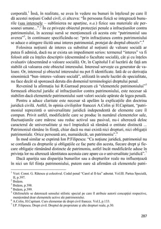 287 
corporală.1 Însă, în realitate, se avea în vedere nu bunuri în înţelesul pe care îl dă acestei noţiuni Codul civil, ci altceva: “În persoana fizică se integrează bunu- rile (sau interesele – sublinierea ne aparţine, n.a.) fizice sau materiale ale per- soanei umane...”.2 În ce priveşte obiectul protecţiei penale a infracţiunilor contra patrimoniului, în aceeaşi sursă se menţionează că acesta este “patrimoniul sau averea”3, în continuare specificându-se: “prin infracţiunea contra patrimoniului se aduce o atingere ilicită unui interes patrimonial, protejat de dreptul obiectiv”.4 
Folosirea noţiunii de interes ca substitut al noţiunii de valoare socială ar putea fi admisă, dacă nu ar exista un impediment serios: termenul “interes” va fi folosit atât cu înţeles descriptiv (desemnând o facultate socială), cât şi cu înţeles evaluativ (desemnând o valoare socială). Or, în Capitolul I al lucrării de faţă am stabilit că valoarea este obiectul interesului. Interesul serveşte ca generator de va- loare. Or, interesul şi obiectul interesului nu pot fi identificate. Iată de ce derivaţia sinonimică “bun–interes–valoare socială”, utilizată în unele lucrări de specialitate, nu face decât să sporească deruta din domeniul terminologiei dreptului penal. 
Revenind la afirmaţia lui R.Garraud precum că “elementele patrimoniului”5 formează obiectul juridic al infracţiunilor contra patrimoniului, este necesar să stabilim dacă elementele patrimoniului sunt valori sociale apărate de legea penală. 
Pentru a aduce claritate este necesar să apelăm la explicaţiile din doctrina juridică civilă. Astfel, în opinia civiliştilor francezi A.Colin şi H.Capitant, “patri- moniul reprezintă o universalitate juridică independentă de elemente care îl compun. Privit astfel, modificările care se produc în numărul elementelor sale, fluctuaţiunile care măresc sau reduc activul sau pasivul, nu-i alterează deloc caracterul de universalitate şi nu-l împiedică să rămână o entitate distinctă ... Patrimoniul rămâne în fiinţă, chiar dacă nu mai există nici drepturi, nici obligaţii patrimoniale. Orice persoană are, numaidecât, un patrimoniu”.6 
În mod similar se exprimă Ion P.Filipescu: “Ca noţiune juridică, patrimoniul nu se confundă cu drepturile şi obligaţiile ce fac parte din acesta, fiecare drept şi fie- care obligaţie rămânând distincte de patrimoniu, astfel încât modificările aduse în privinţa lor nu alterează identitatea acestuia care apare ca o universalitate juridică”.7 
Dacă apariţia sau dispariţia bunurilor sau a drepturilor reale nu influenţează în nici un fel fiinţa patrimoniului, putem oare să afirmăm că elementele patri- 
1 Vezi: Const. G. Rătescu şi colectivul. Codul penal “Carol al II-lea” adnotat. Vol.III. Partea Specială, II, p.397. 
2 Ibidem. 
3 Ibidem, p.398. 
4 Ibidem, p.399. 
5 Ghilimelele se datorează sensului stilistic special pe care îl atribuie autorii concepţiei respective, menţionând doar elementele active ale patrimoniului. 
6 A.Colin, H.Capitant. Curs elementar de drept civil francez. Vol.I, p.133. 
7 I.P. Filipescu. Drept civil. Dreptul de proprietate şi alte drepturi reale, p.30.  