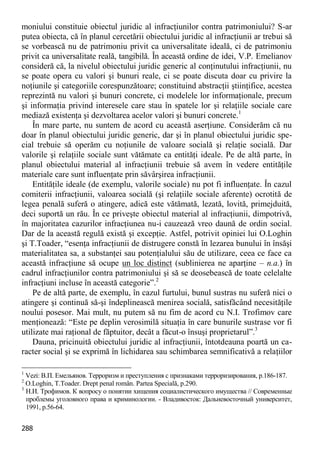 288 
moniului constituie obiectul juridic al infracţiunilor contra patrimoniului? S-ar putea obiecta, că în planul cercetării obiectului juridic al infracţiunii ar trebui să se vorbească nu de patrimoniu privit ca universalitate ideală, ci de patrimoniu privit ca universalitate reală, tangibilă. În această ordine de idei, V.P. Emelianov consideră că, la nivelul obiectului juridic generic al conţinutului infracţiunii, nu se poate opera cu valori şi bunuri reale, ci se poate discuta doar cu privire la noţiunile şi categoriile corespunzătoare; constituind abstracţii ştiinţifice, acestea reprezintă nu valori şi bunuri concrete, ci modelele lor informaţionale, precum şi informaţia privind interesele care stau în spatele lor şi relaţiile sociale care mediază existenţa şi dezvoltarea acelor valori şi bunuri concrete.1 
În mare parte, nu suntem de acord cu această aserţiune. Considerăm că nu doar în planul obiectului juridic generic, dar şi în planul obiectului juridic spe- cial trebuie să operăm cu noţiunile de valoare socială şi relaţie socială. Dar valorile şi relaţiile sociale sunt vătămate ca entităţi ideale. Pe de altă parte, în planul obiectului material al infracţiunii trebuie să avem în vedere entităţile materiale care sunt influenţate prin săvârşirea infracţiunii. 
Entităţile ideale (de exemplu, valorile sociale) nu pot fi influenţate. În cazul comiterii infracţiunii, valoarea socială (şi relaţiile sociale aferente) ocrotită de legea penală suferă o atingere, adică este vătămată, lezată, lovită, primejduită, deci suportă un rău. În ce priveşte obiectul material al infracţiunii, dimpotrivă, în majoritatea cazurilor infracţiunea nu-i cauzează vreo daună de ordin social. Dar de la această regulă există şi excepţie. Astfel, potrivit opiniei lui O.Loghin şi T.Toader, “esenţa infracţiunii de distrugere constă în lezarea bunului în însăşi materialitatea sa, a substanţei sau potenţialului său de utilizare, ceea ce face ca această infracţiune să ocupe un loc distinct (sublinierea ne aparţine – n.a.) în cadrul infracţiunilor contra patrimoniului şi să se deosebească de toate celelalte infracţiuni incluse în această categorie”.2 
Pe de altă parte, de exemplu, în cazul furtului, bunul sustras nu suferă nici o atingere şi continuă să-şi îndeplinească menirea socială, satisfăcând necesităţile noului posesor. Mai mult, nu putem să nu fim de acord cu N.I. Trofimov care menţionează: “Este pe deplin verosimilă situaţia în care bunurile sustrase vor fi utilizate mai raţional de făptuitor, decât a făcut-o însuşi proprietarul”.3 
Dauna, pricinuită obiectului juridic al infracţiunii, întotdeauna poartă un ca- racter social şi se exprimă în lichidarea sau schimbarea semnificativă a relaţiilor 
1 Vezi: В.П. Емельянов. Терроризм и преступления с признаками терроризирования, p.186-187. 
2 O.Loghin, T.Toader. Drept penal român. Partea Specială, p.290. 
3 Н.И. Трофимов. К вопросу о понятии хищения социалистического имущества // Современные проблемы уголовного права и криминологии. - Владивосток: Дальневосточный университет, 1991, p.56-64.  