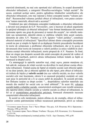 28 
marxistă dominantă, nu mai este oportună nici utilizarea, în scopul desemnării obiectului infracţiunii, a categoriei filosofico-sociologice “relaţii sociale”. De aceea, continuă acelaşi autor, pentru oglindirea trăsăturilor semnificative ale obiectului infracţiunii, este mai raţional a folosi conceptul neutru “valoare juri- dică”. Recunoscând valoarea juridică obiect al infracţiunii, vom putea caracte- riza “natura materială, obiectivată a acestuia”.1 
Următorul pas spre eliminarea concepţiei tradiţionale a obiectului infracţiunii a devenit teza propusă de G.P. Novosiolov, care a încercat să aducă argumente în sprijinul afirmaţiei că obiectul infracţiunii “este format întotdeauna din oameni (persoane aparte sau grup de persoane) şi numai din aceştia”, iar valorile mate- riale sau nemateriale, datorită cărora se stabilesc relaţiile între aceşti oameni, denumite de către A.V. Naumov şi A.N. Ignatov “valori juridice”, constituie obiectul material al infracţiunii.2 Specificul ultimei dintre concepţiile prezentate constă nu pur şi simplu în faptul că ea depăşeşte limitele procedeului încetăţenit în teorie de soluţionare a problemei obiectului infracţiunii, dar şi în aceea că devansează chiar teoria de restaurare a valorii juridice ca unica valabilă în clari- ficarea esenţei obiectului infracţiunii, teorie propusă de A.V. Naumov. În fond, doar un singur pas desparte această din urmă concepţie de punctul de vedere al lui Anselm Feuerbach, potrivit căruia infracţiunea trebuie tratată ca faptă ce atentează la dreptul cuiva. 
Ca antanagogă la opiniile autorilor ruşi, citaţi supra, putem menţiona că, într-adevăr, noţiunea de relaţii sociale nu dezvăluie în mod plenar esenţa obiec- tului infracţiunii. Ţinând seama de faptul că relaţiile sociale sunt obiectul apără- rii nu doar penale, dar şi obiectul apărării de alte tipuri, prin obiect al infracţiu- nii trebuie de înţeles şi valorile sociale (nu sau valorile sociale, nu doar valorile sociale) cele mai însemnate, cărora li se cauzează prejudicii esenţiale ori care sunt puse în pericolul de a li se cauza astfel de prejudicii. În această privinţă, Ion Deleanu susţine cu drept cuvânt: “... desprinderea valorilor materiale sau morale din mediul lor social este cu totul arbitrară”.3 În acest fel, valoarea socială înaltă a relaţiilor sociale, caracteristică axiologică care rezultă armonios din raportul dintre relaţiile sociale şi valorile sociale ca obiect al infracţiunii, la fel ca şi esenţialitatea prejudiciului pricinuit, formează elementele necesare caracterizării obiectului infracţiunii. 
În acord cu cele menţionate, putem afirma că, de exemplu, obiect al infrac- ţiunilor contra patrimoniului trebuie recunoscut patrimoniul, privit ca valoare 
1 Уголовное право России. Том I. Часть Общая / Под ред. А.Н. Игнатова. Ю.А. Красикова. - Москва, 1998, р.103-104. 
2 Vezi: Уголовное право. Часть Общая: Учебник / Под ред. И.Я. Козаченко, З.А. Незнамовой, р.133-134. 
3 I.Deleanu. Drept constituţional şi instituţii politice. Vol.II. - Iaşi: Chemarea, 1993, p.89.  