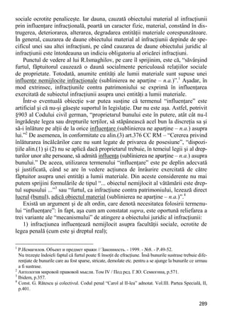 289 
sociale ocrotite penaliceşte. Iar dauna, cauzată obiectului material al infracţiunii prin influenţare infracţională, poartă un caracter fizic, material, constând în dis- trugerea, deteriorarea, alterarea, degradarea entităţii materiale corespunzătoare. În general, cauzarea de daune obiectului material al infracţiunii depinde de spe- cificul unei sau altei infracţiuni, pe când cauzarea de daune obiectului juridic al infracţiunii este întotdeauna un indiciu obligatoriu al oricărei infracţiuni. 
Punctul de vedere al lui R.Ismaghilov, pe care îl sprijinim, este că, “săvârşind furtul, făptuitorul cauzează o daună socialmente periculoasă relaţiilor sociale de proprietate. Totodată, anumite entităţi ale lumii materiale sunt supuse unei influenţe nemijlocite infracţionale (sublinierea ne aparţine – n.a.)”.1 Aşadar, în mod extrinsec, infracţiunile contra patrimoniului se exprimă în influenţarea exercitată de subiectul infracţiunii asupra unei entităţi a lumii materiale. 
Într-o eventuală obiecţie s-ar putea susţine că termenul “influenţare” este artificial şi că nu-şi găseşte suportul în legislaţie. Dar nu este aşa. Astfel, potrivit §903 al Codului civil german, “proprietarul bunului este în putere, atât cât nu-l îngrădeşte legea sau drepturile terţilor, să stăpânească acel bun la discreţia sa şi să-i înlăture pe alţii de la orice influenţare (sublinierea ne aparţine – n.a.) asupra lui.”2 De asemenea, în conformitate cu alin.(3) art.376 CC RM – “Cererea privind înlăturarea încălcărilor care nu sunt legate de privarea de posesiune”, “dispozi- ţiile alin.(1) şi (2) nu se aplică dacă proprietarul trebuie, în temeiul legii şi al drep- turilor unor alte persoane, să admită influenţa (sublinierea ne aparţine – n.a.) asupra bunului.” De aceea, utilizarea termenului “influenţare” este pe deplin adecvată şi justificată, când se are în vedere acţiunea de înrâurire exercitată de către făptuitor asupra unei entităţi a lumii materiale. Din aceste considerente nu mai putem sprijini formulările de tipul “... obiectul nemijlocit al vătămării este drep- tul supusului ...”3 sau “furtul, ca infracţiune contra patrimoniului, lezează direct lucrul (bunul), adică obiectul material (sublinierea ne aparţine – n.a.)”.4 
Există un argument şi de alt ordin, care denotă necesitatea folosirii termenu- lui “influenţare”: în fapt, aşa cum am constatat supra, este oportună reliefarea a trei variante ale “mecanismului” de atingere a obiectului juridic al infracţiunii: 
1) infracţiunea influenţează nemijlocit asupra facultăţii sociale, ocrotite de legea penală (cum este şi dreptul real); 
1 Р.Исмагилов. Объект и предмет кражи // Законность. - 1999. - №8. - P.49-52. 
Nu trezeşte îndoieli faptul că furtul poate fi însoţit de efracţiune. Însă bunurile sustrase trebuie dife- renţiate de bunurile care au fost sparse, stricate, demolate etc. pentru a se ajunge la bunurile ce urmau a fi sustrase. 
2 Антология мировой правовой мысли. Том IV / Под ред. Г.Ю. Семюгина, p.571. 
3 Ibidem, p.357. 
4 Const. G. Rătescu şi colectivul. Codul penal “Carol al II-lea” adnotat. Vol.III. Partea Specială, II, p.401.  