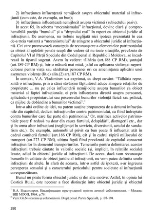 290 
2) infracţiunea influenţează nemijlocit asupra obiectului material al infrac- ţiunii (cum este, de exemplu, un bun); 
3) infracţiunea influenţează nemijlocit asupra victimei (subiectului pasiv). 
În acest fel, în schema “mecanismului” infracţional, devine clară şi compre- hensibilă poziţia “bunului” şi a “dreptului real” în raport cu obiectul juridic al infracţiunii. De asemenea, nu trebuie neglijată nici ipoteza prezentată în cea de-a treia variantă a “mecanismului” de atingere a obiectului juridic al infracţiu- nii. Cei care promovează concepţia de recunoaştere a elementelor patrimoniului ca obiect al apărării penale scapă din vedere că nu toate situaţiile, prevăzute de Capitolul VI al Părţii Speciale din Codul penal al Republicii Moldova, se încad- rează în tiparul sugerat. Avem în vedere: tâlhăria (art.188 CP RM), şantajul (art.189 CP RM) şi, într-o măsură mai mică, jaful cu aplicarea violenţei neperi- culoase pentru viaţa sau sănătatea persoanei ori cu ameninţarea aplicării unei asemenea violenţe (lit.e) alin.(2) art.187 CP RM). 
În context, V.A. Vladimirov s-a exprimat, cu drept cuvânt: “Tâlhăria repre- zintă o infracţiune, prin a cărei săvârşire făptuitorul aduce atingere relaţiilor de proprietate ... nu pe calea influenţării nemijlocite asupra bunurilor ca obiect material al faptei infracţionale, ci prin influenţarea directă asupra persoanei, aplicându-i proprietarului sau posesorului bunurilor violenţă fizică sau psihică, ca mijloc de dobândire a bunurilor victimei”.1 
Într-o altă ordine de idei, nu putem susţine propunerea de a denumi infracţiu- nile din capitolul, dedicat infracţiunilor contra patrimoniului, ca fiind îndreptate contra bunurilor care fac parte din patrimoniu.2 Or, mărimea activelor patrimo- niale poate fi redusă nu doar din cauza furtului, delapidării, distrugerii etc., dar şi în urma altor infracţiuni (neglijenţei în serviciu, diversiunii, actului de vanda- lism etc.). De exemplu, automobilul privit ca bun poate fi influenţat atât în cadrul comiterii furtului (art.186 CP RM), cât şi în cadrul răpirii mijlocului de transport (art.273 CP RM), ultima faptă fiind prevăzută de capitolul consacrat infracţiunilor în domeniul transporturilor. Temeiurile pentru delimitarea acestor infracţiuni trebuie căutate în valorile sociale (şi, implicit, în relaţiile sociale) lezate, adică în obiectul juridic al infracţiunii. De aceea, dacă vom recunoaşte bunurile în calitate de obiect juridic al infracţiunii, nu vom putea delimita unele infracţiuni de altele. În afară de aceasta, într-o astfel de ipoteză, s-ar îngreuna perceperea sensului şi a caracterului pericolului pentru societate al infracţiunii corespunzătoare. 
Bunul nu poate forma obiectul juridic şi din alte motive. Astfel, în opinia lui Costică Bulai, este necesar a face distincţie între obiectul juridic şi obiectul 
1 В.А. Владимиров. Квалификация преступлений против личной собственности. - Москва: ВШ МООП, 1968, p.79. 
2 Vezi: Gh.Nistoreanu şi colaboratorii. Drept penal. Partea Specială, p.193-194.  