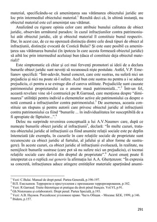291 
material, specificându-se că ameninţarea sau vătămarea obiectului juridic are loc prin intermediul obiectului material.1 Rezultă deci că, în ultimă instanţă, nu obiectul material este cel ameninţat sau vătămat. 
Analizând cu rigoare opinia celor care atribuie bunului calitatea de obiect juridic, observăm următorul paradox: în cazul infracţiunilor contra patrimoniu- lui atât obiectul juridic, cât şi obiectul material îl constituie bunul respectiv. Dar, în acest caz, de ce nu operează distincţia dintre cele două tipuri de obiect al infracţiunii, distincţie evocată de Costică Bulai? Şi este oare posibil ca amenin- ţarea sau vătămarea bunului (în ipoteza în care acesta formează obiectul juridic) să aibă loc prin intermediul aceluiaşi bun (daca el constituie deja obiectul mate- rial)? 
Este simptomatic că chiar şi cei mai fervenţi promotori ai ideii de a declara bunurile obiect juridic sunt nevoiţi să recunoască nişte postulate. Astfel, V.P. Eme- lianov specifică: “Într-adevăr, bunul concret, care este sustras, nu suferă nici un prejudiciu şi nici nu poate să-l sufere. Acel bun este sustras nu pentru a i se aduce prejudiciu, ci pentru a se extrage din el careva utilitate. Prejudiciile sunt cauzate patrimoniului proprietarului ca o anume masă patrimonială...”.2 Într-un fel, această revelare vine să-l contrazică pe R.Garraud, care menţiona despre “dimi- nuarea” utilităţii pentru individ a elementelor active ale patrimoniului ca despre o notă comună a infracţiunilor contra patrimoniului.3 De asemenea, aceasta con- stituie un răspuns şi pentru autorii care privesc obiectul juridic al infracţiunii contra patrimoniului ca fiind “bunurile ... în individualitatea lor susceptibilă de a fi apropiate de făptuitor...”.4 
Deloc nu surprinde revenirea conceptuală a lui A.V.Naumov care, după ce numeşte bunurile obiect juridic al infracţiunii5, declară: “În multe cazuri, trata- rea obiectului juridic al infracţiunii ca fiind anumite relaţii sociale este pe deplin întemeiată (de exemplu, în cazurile în care relaţiile sociale de proprietate sunt recunoscute ca obiect juridic al furtului, al jafului şi al altor forme de sustra- gere). În aceste cazuri, ca obiect juridic al infracţiunii evoluează, în realitate, nu nemijlocit bunurile sustrase (care pot să nu sufere nici un prejudiciu), ci tocmai relaţiile sociale care derivă din dreptul de proprietate”.6 Acest enunţ poate fi interpretat ca o replică sui generis la afirmaţia lui A.A. Gherţenzon: “În expresia sa concretă, infracţiunea aduce atingere entităţilor materiale aparţinând anumi- 
1 Vezi: C.Bulai. Manual de drept penal. Partea Generală, p.196-197. 
2 В.П. Емeльянов. Терроризм и преступления с признаками терроризирования, p.182. 
3 Vezi: R.Garraud. Traite théoretique et pratique du droit pénal français. Vol.VI, p.91. 
4 Gh.Nistoreanu şi colaboratorii. Drept penal. Partea Specială, p.193. 
5 Vezi: А.В. Наумов. Российское уголовное право. Часть Общая. - Москва: БЕК, 1999, p.146. 
6 Ibidem, p.157.  
