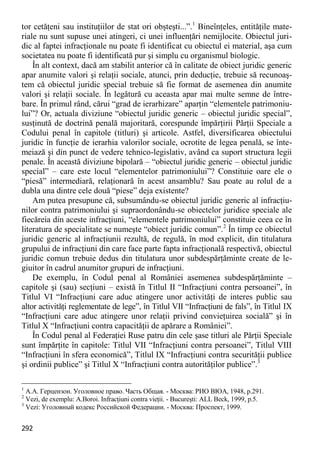 292 
tor cetăţeni sau instituţiilor de stat ori obşteşti...”.1 Bineînţeles, entităţile mate- riale nu sunt supuse unei atingeri, ci unei influenţări nemijlocite. Obiectul juri- dic al faptei infracţionale nu poate fi identificat cu obiectul ei material, aşa cum societatea nu poate fi identificată pur şi simplu cu organismul biologic. 
În alt context, dacă am stabilit anterior că în calitate de obiect juridic generic apar anumite valori şi relaţii sociale, atunci, prin deducţie, trebuie să recunoaş- tem că obiectul juridic special trebuie să fie format de asemenea din anumite valori şi relaţii sociale. În legătură cu aceasta apar mai multe semne de între- bare. În primul rând, cărui “grad de ierarhizare” aparţin “elementele patrimoniu- lui”? Or, actuala diviziune “obiectul juridic generic – obiectul juridic special”, susţinută de doctrină penală majoritară, corespunde împărţirii Părţii Speciale a Codului penal în capitole (titluri) şi articole. Astfel, diversificarea obiectului juridic în funcţie de ierarhia valorilor sociale, ocrotite de legea penală, se înte- meiază şi din punct de vedere tehnico-legislativ, având ca suport structura legii penale. În această diviziune bipolară – “obiectul juridic generic – obiectul juridic special” – care este locul “elementelor patrimoniului”? Constituie oare ele o “piesă” intermediară, relaţionară în acest ansamblu? Sau poate au rolul de a dubla una dintre cele două “piese” deja existente? 
Am putea presupune că, subsumându-se obiectul juridic generic al infracţiu- nilor contra patrimoniului şi supraordonându-se obiectelor juridice speciale ale fiecăreia din aceste infracţiuni, “elementele patrimoniului” constituie ceea ce în literatura de specialitate se numeşte “obiect juridic comun”.2 În timp ce obiectul juridic generic al infracţiunii rezultă, de regulă, în mod explicit, din titulatura grupului de infracţiuni din care face parte fapta infracţională respectivă, obiectul juridic comun trebuie dedus din titulatura unor subdespărţăminte create de le- giuitor în cadrul anumitor grupuri de infracţiuni. 
De exemplu, în Codul penal al României asemenea subdespărţăminte – capitole şi (sau) secţiuni – există în Titlul II “Infracţiuni contra persoanei”, în Titlul VI “Infracţiuni care aduc atingere unor activităţi de interes public sau altor activităţi reglementate de lege”, în Titlul VII “Infracţiuni de fals”, în Titlul IX “Infracţiuni care aduc atingere unor relaţii privind convieţuirea socială” şi în Titlul X “Infracţiuni contra capacităţii de apărare a României”. 
În Codul penal al Federaţiei Ruse patru din cele şase titluri ale Părţii Speciale sunt împărţite în capitole: Titlul VII “Infracţiuni contra persoanei”, Titlul VIII “Infracţiuni în sfera economică”, Titlul IX “Infracţiuni contra securităţii publice şi ordinii publice” şi Titlul X “Infracţiuni contra autorităţilor publice”.3 
1 А.А. Герцензон. Уголовное право. Часть Общая. - Москва: РИО ВЮА, 1948, p.291. 
2 Vezi, de exemplu: A.Boroi. Infracţiuni contra vieţii. - Bucureşti: ALL Beck, 1999, p.5. 
3 Vezi: Уголовный кодекс Российской Федерации. - Москва: Проспект, 1999.  