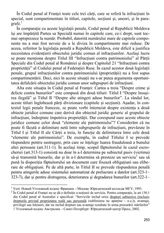 293 
În Codul penal al Franţei toate cele trei cărţi, care se referă la infracţiuni în special, sunt compartimentate în titluri, capitole, secţiuni şi, uneori, şi în para- grafe.1 
În comparaţie cu aceste legislaţii penale, Codul penal al Republicii Moldova îşi are împărţită Partea sa Specială numai în capitole care, ce-i drept, sunt toc- mai optsprezece la număr. Probabil, datorită numărului mare de capitole compo- nente nu a mai fost nevoie de a le diviza în compartimente mai reduse. De aceea, referitor la legislaţia penală a Republicii Moldova, este dificil a justifica necesitatea evidenţierii obiectului juridic comun al infracţiunilor. Acelaşi lucru se poate menţiona despre Titlul III “Infracţiuni contra patrimoniului” al Părţii Speciale din Codul penal al României şi despre Capitolul 21 “Infracţiuni contra proprietăţii” al Codului penal al Federaţiei Ruse. În cazul acestor două legislaţii penale, grupul infracţiunilor contra patrimoniului (proprietăţii) nu a fost supus compartimentării. Deci, nici în aceste situaţii nu s-ar putea argumenta oportuni- tatea defalcării obiectului juridic comun unor subgrupuri de infracţiuni. 
Alta este situaţia în Codul penal al Franţei: Cartea a treia “Despre crime şi delicte contra bunurilor” este compusă din două titluri: Titlul I “Despre însuşi- rea ilegală” şi Titlul II “Despre alte atingeri aduse bunurilor”. La rândul lor, aceste titluri înglobează părţi divizionare (capitole şi secţiuni). Aşadar, în con- textul legii penale franceze, se poate vorbi întemeiat despre existenţa a două obiecte juridice comune care derivă din obiectul juridic generic al grupului de infracţiuni, îndreptate împotriva proprietăţii. Dar corespund oare aceste obiecte juridice comune celor două “elemente ale patrimoniului”? Considerăm că nu poate fi făcută o delimitare netă între subgrupurile de infracţiuni, prevăzute în Titlul I şi Titlul II ale Cărţii a treia, în funcţie de delimitarea între cele două “elemente ale patrimoniului”. De exemplu, în cadrul Titlului I se prevede răspundere pentru sustragere, prin care se înţelege luarea frauduloasă a bunului altei persoane (art.311-1). În acelaşi timp, scopul făptuitorului în cazul escro- cheriei (art.313-1) consistă nu doar în a-l determina pe subiectul pasiv (victima) să-şi transmită bunurile, dar şi în a-l determina să presteze un serviciu2 sau să pună la dispoziţia făptuitorului un document care fixează obligaţiuni sau elibe- rare de obligaţiuni. Pe de altă parte, în Titlul II se prevede răspunderea penală pentru atingerile aduse sistemului automatizat de prelucrare a datelor (art.323-1– 323-7), dar şi pentru distrugerea, deteriorarea şi degradarea bunurilor (art.322-1– 
1 Vezi: Новый Уголовный кодекс Франции. - Москва: Юридический колледж МГУ, 1993. 
2 În Codul penal al Franţei nu se dă o definiţie a noţiunii de serviciu. Pentru comparaţie, la art.130.1 din Codul penal al Australiei e specificat: “Serviciile includ orice drepturi subiective (inclusiv drepturile privind proprietatea reală sau personală (sublinierea ne aparţine - n.a.)), avantaje, privilegii sau înlesniri, dar nu includ drepturi sau avantaje rezultate în urma procurării mărfurilor” // Уголовный кодекс Австралии. - Санкт-Петербург: Юридический центр Пресс, 2002.  