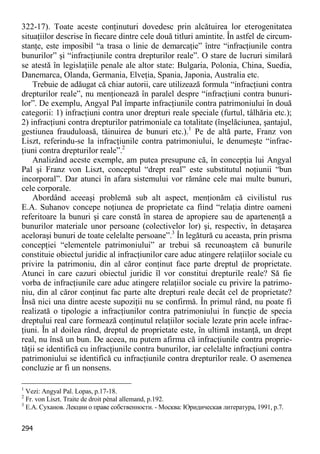 294 
322-17). Toate aceste conţinuturi dovedesc prin alcătuirea lor eterogenitatea situaţiilor descrise în fiecare dintre cele două titluri amintite. În astfel de circum- stanţe, este imposibil “a trasa o linie de demarcaţie” între “infracţiunile contra bunurilor” şi “infracţiunile contra drepturilor reale”. O stare de lucruri similară se atestă în legislaţiile penale ale altor state: Bulgaria, Polonia, China, Suedia, Danemarca, Olanda, Germania, Elveţia, Spania, Japonia, Australia etc. 
Trebuie de adăugat că chiar autorii, care utilizează formula “infracţiuni contra drepturilor reale”, nu menţionează în paralel despre “infracţiuni contra bunuri- lor”. De exemplu, Angyal Pal împarte infracţiunile contra patrimoniului în două categorii: 1) infracţiuni contra unor drepturi reale speciale (furtul, tâlhăria etc.); 2) infracţiuni contra drepturilor patrimoniale ca totalitate (înşelăciunea, şantajul, gestiunea frauduloasă, tăinuirea de bunuri etc.).1 Pe de altă parte, Franz von Liszt, referindu-se la infracţiunile contra patrimoniului, le denumeşte “infrac- ţiuni contra drepturilor reale”.2 
Analizând aceste exemple, am putea presupune că, în concepţia lui Angyal Pal şi Franz von Liszt, conceptul “drept real” este substitutul noţiunii “bun incorporal”. Dar atunci în afara sistemului vor rămâne cele mai multe bunuri, cele corporale. 
Abordând aceeaşi problemă sub alt aspect, menţionăm că civilistul rus E.A. Suhanov concepe noţiunea de proprietate ca fiind “relaţia dintre oameni referitoare la bunuri şi care constă în starea de apropiere sau de apartenenţă a bunurilor materiale unor persoane (colectivelor lor) şi, respectiv, în detaşarea aceloraşi bunuri de toate celelalte persoane”.3 În legătură cu aceasta, prin prisma concepţiei “elementele patrimoniului” ar trebui să recunoaştem că bunurile constituie obiectul juridic al infracţiunilor care aduc atingere relaţiilor sociale cu privire la patrimoniu, din al căror conţinut face parte dreptul de proprietate. Atunci în care cazuri obiectul juridic îl vor constitui drepturile reale? Să fie vorba de infracţiunile care aduc atingere relaţiilor sociale cu privire la patrimo- niu, din al căror conţinut fac parte alte drepturi reale decât cel de proprietate? Însă nici una dintre aceste supoziţii nu se confirmă. În primul rând, nu poate fi realizată o tipologie a infracţiunilor contra patrimoniului în funcţie de specia dreptului real care formează conţinutul relaţiilor sociale lezate prin acele infrac- ţiuni. În al doilea rând, dreptul de proprietate este, în ultimă instanţă, un drept real, nu însă un bun. De aceea, nu putem afirma că infracţiunile contra proprie- tăţii se identifică cu infracţiunile contra bunurilor, iar celelalte infracţiuni contra patrimoniului se identifică cu infracţiunile contra drepturilor reale. O asemenea concluzie ar fi un nonsens. 
1 Vezi: Angyal Pal. Lopas, p.17-18. 
2 Fr. von Liszt. Traite de droit pénal allemand, p.192. 
3 Е.А. Суханов. Лекции о праве собственности. - Москва: Юридическая литература, 1991, p.7.  