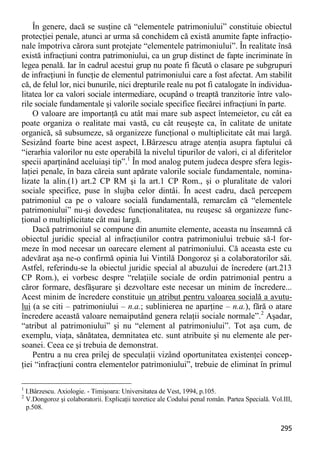 295 
În genere, dacă se susţine că “elementele patrimoniului” constituie obiectul protecţiei penale, atunci ar urma să conchidem că există anumite fapte infracţio- nale împotriva cărora sunt protejate “elementele patrimoniului”. În realitate însă există infracţiuni contra patrimoniului, ca un grup distinct de fapte incriminate în legea penală. Iar în cadrul acestui grup nu poate fi făcută o clasare pe subgrupuri de infracţiuni în funcţie de elementul patrimoniului care a fost afectat. Am stabilit că, de felul lor, nici bunurile, nici drepturile reale nu pot fi catalogate în individua- litatea lor ca valori sociale intermediare, ocupând o treaptă tranzitorie între valo- rile sociale fundamentale şi valorile sociale specifice fiecărei infracţiuni în parte. 
O valoare are importanţă cu atât mai mare sub aspect întemeietor, cu cât ea poate organiza o realitate mai vastă, cu cât reuşeşte ca, în calitate de unitate organică, să subsumeze, să organizeze funcţional o multiplicitate cât mai largă. Sesizând foarte bine acest aspect, I.Bârzescu atrage atenţia asupra faptului că “ierarhia valorilor nu este operabilă la nivelul tipurilor de valori, ci al diferitelor specii aparţinând aceluiaşi tip”.1 În mod analog putem judeca despre sfera legis- laţiei penale, în baza căreia sunt apărate valorile sociale fundamentale, nomina- lizate la alin.(1) art.2 CP RM şi la art.1 CP Rom., şi o pluralitate de valori sociale specifice, puse în slujba celor dintâi. În acest cadru, dacă percepem patrimoniul ca pe o valoare socială fundamentală, remarcăm că “elementele patrimoniului” nu-şi dovedesc funcţionalitatea, nu reuşesc să organizeze func- ţional o multiplicitate cât mai largă. 
Dacă patrimoniul se compune din anumite elemente, aceasta nu înseamnă că obiectul juridic special al infracţiunilor contra patrimoniului trebuie să-l for- meze în mod necesar un oarecare element al patrimoniului. Că aceasta este cu adevărat aşa ne-o confirmă opinia lui Vintilă Dongoroz şi a colaboratorilor săi. Astfel, referindu-se la obiectul juridic special al abuzului de încredere (art.213 CP Rom.), ei vorbesc despre “relaţiile sociale de ordin patrimonial pentru a căror formare, desfăşurare şi dezvoltare este necesar un minim de încredere... Acest minim de încredere constituie un atribut pentru valoarea socială a avutu- lui (a se citi – patrimoniului – n.a.; sublinierea ne aparţine – n.a.), fără o atare încredere această valoare nemaiputând genera relaţii sociale normale”.2 Aşadar, “atribut al patrimoniului” şi nu “element al patrimoniului”. Tot aşa cum, de exemplu, viaţa, sănătatea, demnitatea etc. sunt atribuite şi nu elemente ale per- soanei. Ceea ce şi trebuia de demonstrat. 
Pentru a nu crea prilej de speculaţii vizând oportunitatea existenţei concep- ţiei “infracţiuni contra elementelor patrimoniului”, trebuie de eliminat în primul 
1 I.Bârzescu. Axiologie. - Timişoara: Universitatea de Vest, 1994, p.105. 
2 V.Dongoroz şi colaboratorii. Explicaţii teoretice ale Codului penal român. Partea Specială. Vol.III, p.508.  