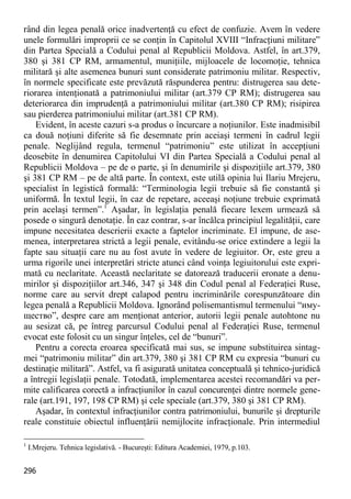 296 
rând din legea penală orice inadvertenţă cu efect de confuzie. Avem în vedere unele formulări improprii ce se conţin în Capitolul XVIII “Infracţiuni militare” din Partea Specială a Codului penal al Republicii Moldova. Astfel, în art.379, 380 şi 381 CP RM, armamentul, muniţiile, mijloacele de locomoţie, tehnica militară şi alte asemenea bunuri sunt considerate patrimoniu militar. Respectiv, în normele specificate este prevăzută răspunderea pentru: distrugerea sau dete- riorarea intenţionată a patrimoniului militar (art.379 CP RM); distrugerea sau deteriorarea din imprudenţă a patrimoniului militar (art.380 CP RM); risipirea sau pierderea patrimoniului militar (art.381 CP RM). 
Evident, în aceste cazuri s-a produs o încurcare a noţiunilor. Este inadmisibil ca două noţiuni diferite să fie desemnate prin aceiaşi termeni în cadrul legii penale. Neglijând regula, termenul “patrimoniu” este utilizat în accepţiuni deosebite în denumirea Capitolului VI din Partea Specială a Codului penal al Republicii Moldova – pe de o parte, şi în denumirile şi dispoziţiile art.379, 380 şi 381 CP RM – pe de altă parte. În context, este utilă opinia lui Ilariu Mrejeru, specialist în legistică formală: “Terminologia legii trebuie să fie constantă şi uniformă. În textul legii, în caz de repetare, aceeaşi noţiune trebuie exprimată prin acelaşi termen”.1 Aşadar, în legislaţia penală fiecare lexem urmează să posede o singură denotaţie. În caz contrar, s-ar încălca principiul legalităţii, care impune necesitatea descrierii exacte a faptelor incriminate. El impune, de ase- menea, interpretarea strictă a legii penale, evitându-se orice extindere a legii la fapte sau situaţii care nu au fost avute în vedere de legiuitor. Or, este greu a urma rigorile unei interpretări stricte atunci când voinţa legiuitorului este expri- mată cu neclaritate. Această neclaritate se datorează traducerii eronate a denu- mirilor şi dispoziţiilor art.346, 347 şi 348 din Codul penal al Federaţiei Ruse, norme care au servit drept calapod pentru incriminările corespunzătoare din legea penală a Republicii Moldova. Ignorând polisemantismul termenului “иму- щество”, despre care am menţionat anterior, autorii legii penale autohtone nu au sesizat că, pe întreg parcursul Codului penal al Federaţiei Ruse, termenul evocat este folosit cu un singur înţeles, cel de “bunuri”. 
Pentru a corecta eroarea specificată mai sus, se impune substituirea sintag- mei “patrimoniu militar” din art.379, 380 şi 381 CP RM cu expresia “bunuri cu destinaţie militară”. Astfel, va fi asigurată unitatea conceptuală şi tehnico-juridică a întregii legislaţii penale. Totodată, implementarea acestei recomandări va per- mite calificarea corectă a infracţiunilor în cazul concurenţei dintre normele gene- rale (art.191, 197, 198 CP RM) şi cele speciale (art.379, 380 şi 381 CP RM). 
Aşadar, în contextul infracţiunilor contra patrimoniului, bunurile şi drepturile reale constituie obiectul influenţării nemijlocite infracţionale. Prin intermediul 
1 I.Mrejeru. Tehnica legislativă. - Bucureşti: Editura Academiei, 1979, p.103.  