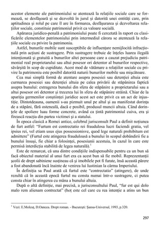 297 
acestor elemente ale patrimoniului se atentează la relaţiile sociale care se for- mează, se desfăşoară şi se dezvoltă în jurul şi datorită unei entităţi care, prin aptitudinea şi rolul pe care îl are în formarea, desfăşurarea şi dezvoltarea rela- ţiilor sociale, constituie patrimoniul privit ca valoare socială. 
Apărarea juridico-penală a patrimoniului poate fi cercetată în raport cu clasi- ficările elementelor patrimoniului prin intermediul cărora se atentează la rela- ţiile sociale cu privire la patrimoniu. 
Astfel, bunurile mobile sunt susceptibile de influenţare nemijlocită infracţio- nală prin acţiuni de sustragere. Prin sustragere trebuie de înţeles luarea ilegală intenţionată şi gratuită a bunurilor altei persoane care a cauzat prejudiciu patri- monial real proprietarului sau altui posesor ori detentor al bunurilor respective, săvârşită în scop de cupiditate. Acest mod de vătămare a relaţiilor sociale cu pri- vire la patrimoniu este posibil datorită naturii bunurilor mobile sau mişcătoare. 
Cea mai simplă formă de atentare asupra posesiei sau detenţiei altuia este curmarea posesiei sau detenţiei altuia pe calea privării de stăpânirea faptică asupra bunului: extragerea bunului din sfera de stăpânire a proprietarului sau a altui posesor ori detentor şi trecerea lui în sfera de stăpânire străină. Chiar de la apariţia germenilor conştiinţei juridice acest act este privit ca un act de injus- tiţie. Dintotdeauna, oamenii s-au pizmuit unul pe altul şi au manifestat dorinţa de a stăpâni, fără osteneală, dacă e posibil, produsul muncii altuia. Când dorin- ţele de spoliere luau forme concrete, având ca ţintă patrimoniul cuiva, era şi firească reacţia din partea victimei şi a statului. 
În epoca clasică a Romei antice, celebrul jurisconsult Paul a definit noţiunea de furt astfel: “Furtum est contrectatio rei fraudulosa lucri faciendi gratia, vel ipsius rei, vel etiam usus ejus possessionisve, quod lege naturali prohibitum est admittere” (Furtul este atingerea frauduloasă a bunului în scopul dobândirii fie a bunului însuşi, fie chiar a folosinţei, posesiunii acestuia, în cazul în care este permisă interdicţia stabilită de legea naturală).1 
Este de remarcat, că una dintre condiţiile indispensabile pentru ca un bun să facă obiectul material al unui furt era ca acest bun să fie mobil. Reprezentanţii şcolii de drept sabiniene susţineau că şi imobilele pot fi furate, însă această părere a fost abandonată încă înainte de venirea lui Iustinian la cârma Imperiului. 
În definiţia sa Paul arată că furtul este “contrectatio” (atingere), de unde rezultă că în această epocă furtul nu consta numai într-o sustragere, ci putea consta chiar în atingerea cu mâna a bunului altuia. 
După o altă definiţie, mai precisă, a jurisconsultului Paul, “fur est qui dolo malo rem alienam contrectat” (hoţ este cel care cu rea intenţie a atins un bun 
1 Vezi: E.Molcuţ, D.Oancea. Drept roman. - Bucureşti: Şansa-Universul, 1993, p.320.  