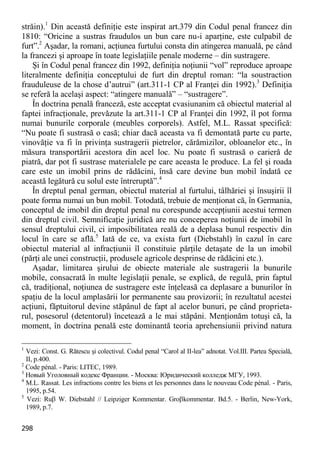 298 
străin).1 Din această definiţie este inspirat art.379 din Codul penal francez din 1810: “Oricine a sustras fraudulos un bun care nu-i aparţine, este culpabil de furt”.2 Aşadar, la romani, acţiunea furtului consta din atingerea manuală, pe când la francezi şi aproape în toate legislaţiile penale moderne – din sustragere. 
Şi în Codul penal francez din 1992, definiţia noţiunii “vol” reproduce aproape literalmente definiţia conceptului de furt din dreptul roman: “la soustraction frauduleuse de la chose d’autrui” (art.311-1 CP al Franţei din 1992).3 Definiţia se referă la acelaşi aspect: “atingere manuală” – “sustragere”. 
În doctrina penală franceză, este acceptat cvasiunanim că obiectul material al faptei infracţionale, prevăzute la art.311-1 CP al Franţei din 1992, îl pot forma numai bunurile corporale (meubles corporels). Astfel, M.L. Rassat specifică: “Nu poate fi sustrasă o casă; chiar dacă aceasta va fi demontată parte cu parte, vinovăţie va fi în privinţa sustragerii pietrelor, cărămizilor, obloanelor etc., în măsura transportării acestora din acel loc. Nu poate fi sustrasă o carieră de piatră, dar pot fi sustrase materialele pe care aceasta le produce. La fel şi roada care este un imobil prins de rădăcini, însă care devine bun mobil îndată ce această legătură cu solul este întreruptă”.4 
În dreptul penal german, obiectul material al furtului, tâlhăriei şi însuşirii îl poate forma numai un bun mobil. Totodată, trebuie de menţionat că, în Germania, conceptul de imobil din dreptul penal nu corespunde accepţiunii acestui termen din dreptul civil. Semnificaţie juridică are nu conceperea noţiunii de imobil în sensul dreptului civil, ci imposibilitatea reală de a deplasa bunul respectiv din locul în care se află.5 Iată de ce, va exista furt (Diebstahl) în cazul în care obiectul material al infracţiunii îl constituie părţile detaşate de la un imobil (părţi ale unei construcţii, produsele agricole desprinse de rădăcini etc.). 
Aşadar, limitarea şirului de obiecte materiale ale sustragerii la bunurile mobile, consacrată în multe legislaţii penale, se explică, de regulă, prin faptul că, tradiţional, noţiunea de sustragere este înţeleasă ca deplasare a bunurilor în spaţiu de la locul amplasării lor permanente sau provizorii; în rezultatul acestei acţiuni, făptuitorul devine stăpânul de fapt al acelor bunuri, pe când proprieta- rul, posesorul (detentorul) încetează a le mai stăpâni. Menţionăm totuşi că, la moment, în doctrina penală este dominantă teoria aprehensiunii privind natura 
1 Vezi: Const. G. Rătescu şi colectivul. Codul penal “Carol al II-lea” adnotat. Vol.III. Partea Specială, II, p.400. 
2 Code pénal. - Paris: LITEC, 1989. 
3 Новый Уголовный кодекс Франции. - Москва: Юридический колледж МГУ, 1993. 
4 M.L. Rassat. Les infractions contre les biens et les personnes dans le nouveau Code pénal. - Paris, 1995, p.54. 
5 Vezi: Ru W. Diebstahl // Leipziger Kommentar. Grokommentar. Bd.5. - Berlin, New-York, 1989, p.7.  