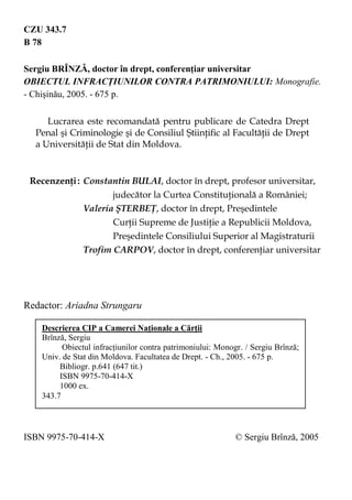 2 
CZU 343.7 
B 78 
Sergiu BRÎNZĂ, doctor în drept, conferenţiar universitar 
OBIECTUL INFRACŢIUNILOR CONTRA PATRIMONIULUI: Monografie. - Chişinău, 2005. - 675 p. 
Lucrarea este recomandată pentru publicare de Catedra Drept Penal şi Criminologie şi de Consiliul Ştiinţific al Facultăţii de Drept a Universităţii de Stat din Moldova. 
Recenzenţi : Constantin BULAI, doctor în drept, profesor universitar, judecător la Curtea Constituţională a României; 
Valeria ŞTERBEŢ, doctor în drept, Preşedintele Curţii Supreme de Justiţie a Republicii Moldova, Preşedintele Consiliului Superior al Magistraturii 
Trofim CARPOV, doctor în drept, conferenţiar universitar 
Redactor: Ariadna Strungaru 
ISBN 9975-70-414-X © Sergiu Brînză, 2005 
Descrierea CIP a Camerei Naţionale a Cărţii 
Brînză, Sergiu 
Obiectul infracţiunilor contra patrimoniului: Monogr. / Sergiu Brînză; Univ. de Stat din Moldova. Facultatea de Drept. - Ch., 2005. - 675 p. 
Bibliogr. p.641 (647 tit.) 
ISBN 9975-70-414-X 
1000 ex. 
343.7 
 