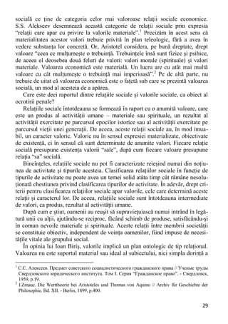 29 
socială ce ţine de categoria celor mai valoroase relaţii sociale economice. S.S. Alekseev desemnează această categorie de relaţii sociale prin expresia “relaţii care apar cu privire la valorile materiale”.1 Precizăm în acest sens că materialitatea acestor valori trebuie privită în plan teleologic, fără a avea în vedere substanţa lor concretă. Or, Aristotel considera, pe bună dreptate, drept valoare “ceea ce mulţumeşte o trebuinţă. Trebuinţele însă sunt fizice şi psihice, de aceea el deosebea două feluri de valori: valori morale (spirituale) şi valori materiale. Valoarea economică este materială. Un lucru are cu atât mai multă valoare cu cât mulţumeşte o trebuinţă mai imperioasă”.2 Pe de altă parte, nu trebuie de uitat că valoarea economică este o faţetă sub care se prezintă valoarea socială, un mod al acesteia de a apărea. 
Care este deci raportul dintre relaţiile sociale şi valorile sociale, ca obiect al ocrotirii penale? 
Relaţiile sociale întotdeauna se formează în raport cu o anumită valoare, care este un produs al activităţii umane – materiale sau spirituale, un rezultat al activităţii exercitate pe parcursul epocilor istorice sau al activităţii exercitate pe parcursul vieţii unei generaţii. De aceea, aceste relaţii sociale au, în mod imua- bil, un caracter valoric. Valoric nu în sensul expresiei materializate, obiectivate de existenţă, ci în sensul că sunt determinate de anumite valori. Fiecare relaţie socială presupune existenţa valorii “sale”, după cum fiecare valoare presupune relaţia “sa” socială. 
Bineînţeles, relaţiile sociale nu pot fi caracterizate reieşind numai din noţiu- nea de activitate şi tipurile acesteia. Clasificarea relaţiilor sociale în funcţie de tipurile de activitate nu poate avea un temei solid atâta timp cât rămâne nesolu- ţionată chestiunea privind clasificarea tipurilor de activitate. În adevăr, drept cri- terii pentru clasificarea relaţiilor sociale apar valorile, cele care determină aceste relaţii şi caracterul lor. De aceea, relaţiile sociale sunt întotdeauna intermediate de valori, ca produs, rezultat al activităţii umane. 
După cum e ştiut, oamenii au reuşit să supravieţuiască numai intrând în legă- tură unii cu alţii, ajutându-se reciproc, făcând schimb de produse, satisfăcându-şi în comun nevoile materiale şi spirituale. Aceste relaţii între membrii societăţii se constituie obiectiv, independent de voinţa oamenilor, fiind impuse de necesi- tăţile vitale ale grupului social. 
În opinia lui Ioan Biriş, valorile implică un plan ontologic de tip relaţional. Valoarea nu este suportul material sau ideal al subiectului, nici simpla dorinţă a 
1 С.С. Алексеев. Предмет советского социалистического гражданского права // Ученые труды Свердловского юридического института. Том I. Серия “Гражданское право”. - Свердловск, 1959, р.19. 
2 I.Zmauc. Die Werttheorie bei Aristoteles und Thomas von Aquino // Archiv für Geschichte der Philosophie. Bd. XII. - Berlin, 1899, p.400.  