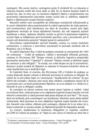 299 
sustragerii. Din aceste motive, sustragerea poate fi săvârşită fie cu mişcarea şi ridicarea bunului mobil din locul unde se află, fie cu lăsarea bunului mobil în acelaşi loc, dar, în orice caz, cu încetarea stăpânirii faptice a proprietarului sau posesorului (detentorului) precedent asupra acelui bun şi stabilirea stăpânirii faptice a făptuitorului asupra bunului respectiv. 
Bunurile mobile sunt susceptibile de influenţare nemijlocită infracţională şi în cazul vătămărilor aduse patrimoniului în cadrul raporturilor de ordin patrimo- nial (contractelor), prin înşelăciune sau abuz de încredere, uneori prin fapte păgubitoare săvârşite de însuşi deţinătorul bunului, dar sub impactul acţiunii înşelătoare a altuia. Apărarea relaţiilor sociale cu privire la patrimoniu împotriva acestor fapte se înfăptuieşte prin incriminări specifice, care, convenţional, pot fi reunite sub denumirea generică “dreptul penal al contractelor”. 
Dezvoltarea reglementărilor privind fraudele, comise cu ocazia încheierii contractelor, a cunoscut o dezvoltare accentuată în perioada modernă atât în România, cât şi în Rusia. 
În cadrul Imperiului Rus, Codul de pedepse criminale şi corecţionale din 1845 (în continuare – Codul de pedepse), vădind o pronunţată influenţă germană, conţinea în Diviziunea XII “Despre crimele şi delictele împotriva proprietăţii persoanelor particulare” Capitolul V, denumit “Despre crimele şi delictele legate de contracte şi alte obligaţii”.1 În esenţă, era vorba despre un tip al escrocheriei, deoarece scopul urmărit de făptuitor se exprima în însuşirea bunurilor altuia pe calea înşelăciunii sau a încălcării legii. 
În Capitolul final, al cincilea, din Diviziunea XII a Codului de pedepse se conţin dispoziţii despre crimele şi delictele privitoare la contracte şi obligaţii. În cadrul lui se prevedeau fapte ca: extorsiunea; “înşelăciunile de contract” de gen diferit (de exemplu, vânzarea unei moşii deja vândute; cumpărarea moşiei de la o persoană care, cu bună-ştiinţă pentru făptuitor, nu avea dreptul s-o vândă etc.); falsurile în acte şi obligaţii; camăta. 
Se considera că oricare contract este numai atunci legitim şi valabil, “când era încheiat liber, când persoana avea stăpânirea legitimă asupra bunului servind obiectul contractului şi când persoana dată putea dispune de acel bun”.2 De aceea, dacă era încălcată, prin constrângere sau înşelăciune, libertatea uneia dintre părţile contractante, dacă persoana nu avea stăpânirea legitimă asupra bunului (de exem- plu, bunurile erau străine, obţinute prin sustragere, obţinute de la un minor etc.), atunci contractul se socotea anulat, iar făptuitorul pasibil de răspundere penală. 
La concret, înşelăciunea la încheierea obligaţiilor se exprima, conform art.2200 al Codului de pedepse, în “fapta în care cineva îl antrena pe altul într-o 
1 Уложение о наказаниях уголовных и исправительных. - Санкт-Петербург, 1845. 
2 А.Лохвицкий. Уголовное право. Курс. - Санкт-Петербург, 1871, p.699.  