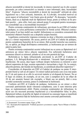 300 
afacere nerentabilă şi destul de incomodă, în interes material sau în alte scopuri personale, pe calea comunicării cu intenţie a unor informaţii, date, încredinţări false”. Expresia “afacere nerentabilă şi destul de incomodă” utilizată de către legiuitorul rus a fost criticată, întemeiat, de A.Lohviţki, invocând motivul că acest aspect al infracţiunii “este foarte greu de probat”. Pe deasupra, “nerentabi- litatea, dacă ea şi depinde mult de făptuitorul însuşi, poate şi trebuie să fie pro- bată pozitiv – prin cifre; însă care măsură poate fi acceptată pentru recunoaşte- rea comodităţii sau a incomodităţii însemnate?”1 
Pentru existenţa conţinutului de infracţiune, prevăzute la art.2200 al Codului de pedepse, se cerea perfectarea contractului în formă scrisă. Obiectul contrac- tului putea fi un bun mobil sau imobil. Infracţiunea se considera consumată din momentul obţinerii bunului sau a dreptului asupra bunului. 
Legalitatea contractelor impunea existenţa nu doar a liberului consimţământ, dar şi a vârstei majoratului. De aceea, potrivit art.2205 al Codului de pedepse, pentru cumpărarea bunurilor de la un minor, fără acordul tutorelui sau curatoru- lui, se aplica, pe lângă desfiinţarea contractului, şi închisoarea pe un termen de până la patru luni. 
Pentru existenţa conţinutului acestei infracţiuni nu se cerea ca făptuitorul să-l antreneze pe minor într-o afacere nepermisă. Era suficientă încheierea unei asemenea afaceri cu minorul, ştiindu-se că nu este permisă de lege. 
Referindu-se la fapta infracţională, prevăzută la art.2205 al Codului de pedepse, L.S. Belogriţ-Kotlearevski a menţionat: “Această faptă presupune o înşelăciune. De aceea, deşi legea vorbeşte despre încheierea cu minorul a unor afaceri nepermise de lege, aceasta reprezintă o inexactitate a legii. Or, în context, afacerile permise, dar însoţite de înşelăciune, se asimilează afacerilor nepermise”.2 
Considerăm că dispoziţia art.2205 al Codului de pedepse nu poate fi inter- pretată literal şi sub un alt aspect. Un minor (adică persoana care avea mai puţin de 21 de ani) putea să se afle în serviciul statului şi să dispună de bunuri. Nu ar fi logic să credem, de exemplu, că un om, care a cumpărat de la un ofiţer de 20 de ani anumite bunuri (de exemplu, o blană sau un pistol), fără a avea acordul curatorului acestuia, putea fi condamnat la închisoare. 
Conform art.2201 al Codului de pedepse, încheierea cu un minor a altor convenţii patrimoniale decât vânzarea–cumpărarea, care îi sunt interzise prin lege, se reglementează altfel. Pentru existenţa conţinutului de infracţiune, în acest caz era necesară prezenţa înşelăciunii şi a încredinţărilor false; în plus, făptuitorul trebuia să profite de faptul că minorul nu cunoaşte legea şi manifestă o atitudine uşuratică faţă de încheierea unei anume convenţii patrimoniale. 
1 А.Лохвицкий. Уголовное право. Курс, p.700. 
2 Л.С. Белогриц-Котляревский. Учебник русского уголовного права. Части Общая и Особен- ная, p.439.  