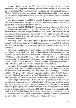 301 
În conformitate cu art.2205-2206 ale Codului de pedepse, se pedepsea prezentarea unui orb pentru semnarea unui document de creanţă, altul decât cel care a fost în acord cu voinţa şi intenţia lui, abuzul de semnătură aplicată carte blanche (adică întocmirea unui alt act, cu bună-ştiinţă nerentabil pentru semna- tar, fie trecerea imprimatei semnate în folosul făptuitorului), comise în scop de înavuţire. 
De asemenea, conform art.2208 al Codului de pedepse, reprezentantul care a executat un contract în baza procurii, a cărei desfiinţare îi era cunoscută, era pedepsit ca pentru întocmirea falsă a unui act. 
Dispoziţiile art.2211-2212 ale Codului de pedepse se refereau la influenţarea nemijlocită infracţională asupra bunurilor imobile. Astfel, ca uz de fals era cali- ficată vânzarea unei moşii deja vândute sau care se afla sub sechestru ori sub custodie, cu tăinuirea acestor circumstanţe. Acestei fapte era asimilată gajarea unor bunuri imobile deja aflate sub gaj, precum şi gajarea bunurilor străine, fără a dispune de împuterniciri. 
Potrivit art.2213 şi 2217 ale Codului de pedepse, persoana care vindea sau punea în gaj bunurile furate sau dobândite prin violenţă era pasibilă de pedeapsă în calitate de complice la infracţiunea prin care bunurile respective au fost dobândite. 
Cât priveşte cumpărătorii, în conformitate cu art.2214 al Codului de pedepse, acei din ei care dobândeau o moşie cu bună-ştiinţă de la o persoană care nu dispunea de împuterniciri, erau sancţionaţi ca participanţi la o vânzare ilegală. Totodată, conform art.2214 şi 2217 ale Codului de pedepse, cumpărarea şi acceptarea în gaj a bunurilor mobile, despre care cumpărătorul ştia că au fost dobândite prin violenţă (tâlhărie ori jaf), îl făceau pe cumpărător participant la acele infracţiuni, prin care bunurile respective au fost dobândite. 
Contractul de împrumut, pe lângă condiţiile comune tuturor contractelor, mai presupunea una, care limita libertatea părţilor contractante: dobânda nu trebuia să depăşească şase procente pe an. Încălcarea acestei prescripţii – încasarea dobânzii “de prisosinţă” – atrăgea răspunderea potrivit art.2219 al Codului de pedepse. Răspunderea se agrava cu mult în cazul reiterării infracţiunii respec- tive, legiuitorul rus văzând în persoana vinovatului un cămătar de meserie. 
În ceea ce priveşte contractul de mandat, mai ales contractul de mandat judi- ciar, în conformitate cu art.2222 al Codului de pedepse, erau penalizate numai încălcările grave ale acestuia: comunicarea conţinutului documentelor mandan- tului său părţii opuse, fără acordul acestuia şi nu în concordanţă cu decizia instanţei. În acelaşi timp, conform art.2221 al Codului de pedepse, dacă manda- tarul va depăşi limitele împuternicirilor sale, fie va intra în relaţii sau în afacere cu adversarul mandantului său, în detrimentul ultimului, săvârşind aceste fapte cu rea-voinţă, el va fi pasibil de pedeapsă ca pentru escrocherie.  
