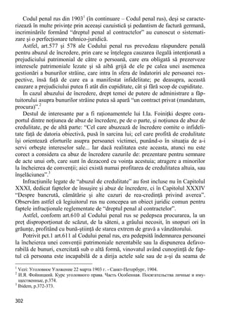 302 
Codul penal rus din 19031 (în continuare – Codul penal rus), deşi se caracte- rizează în multe privinţe prin aceeaşi cazuistică şi pedantism de factură germană, incriminările formând “dreptul penal al contractelor” au cunoscut o sistemati- zare şi o perfecţionare tehnico-juridică. 
Astfel, art.577 şi 578 ale Codului penal rus prevedeau răspundere penală pentru abuzul de încredere, prin care se înţelegea cauzarea ilegală intenţionată a prejudiciului patrimonial de către o persoană, care era obligată să prezerveze interesele patrimoniale lezate şi să aibă grijă de ele pe calea unei asemenea gestionări a bunurilor străine, care intra în sfera de îndatoriri ale persoanei res- pective, însă faţă de care ea a manifestat infidelitate; pe deasupra, această cauzare a prejudiciului putea fi atât din cupiditate, cât şi fără scop de cupiditate. 
În cazul abuzului de încredere, drept temei de putere de administrare a făp- tuitorului asupra bunurilor străine putea să apară “un contract privat (mandatum, procura)”.2 
Destul de interesante par a fi raţionamentele lui I.Ia. Foiniţki despre cora- portul dintre noţiunea de abuz de încredere, pe de o parte, şi noţiunea de abuz de credulitate, pe de altă parte: “Cel care abuzează de încredere comite o infideli- tate faţă de datoria obiectivă, pusă în sarcina lui; cel care profită de credulitate îşi orientează eforturile asupra persoanei victimei, punând-o în situaţia de a-i servi orbeşte intereselor sale... Iar dacă realitatea este aceasta, atunci nu este corect a considera ca abuz de încredere cazurile de: prezentare pentru semnare de acte unui orb, care sunt în dezacord cu voinţa acestuia; atragere a minorilor la încheierea de convenţii; aici există numai profitarea de credulitatea altuia, sau înşelăciunea”.3 
Infracţiunile legate de “abuzul de credulitate” au fost incluse nu în Capitolul XXXI, dedicat faptelor de însuşire şi abuz de încredere, ci în Capitolul XXXIV “Despre bancrută, cămătărie şi alte cazuri de rea-credinţă privind averea”. Observăm astfel că legiuitorul rus nu concepea un obiect juridic comun pentru faptele infracţionale reglementate de “dreptul penal al contractelor”. 
Astfel, conform art.610 al Codului penal rus se pedepsea procurarea, la un preţ disproporţionat de scăzut, de la săteni, a grâului necosit, în snopuri ori în grăunţe, profitând cu bună-ştiinţă de starea extrem de gravă a vânzătorului. 
Potrivit pct.1 art.611 al Codului penal rus, era pedepsită îndemnarea persoanei la încheierea unei convenţii patrimoniale nerentabile sau la dispunerea defavo- rabilă de bunuri, exercitată sub o altă formă, vinovatul având cunoştinţă de fap- tul că persoana este incapabilă de a dirija actele sale sau de a-şi da seama de 
1 Vezi: Уголовное Уложение 22 марта 1903 г. - Санкт-Петербург, 1904. 
2 И.Я. Фойницкий. Курс уголовного права. Часть Особенная. Посягательства личные и иму- щественные, p.374. 
3 Ibidem, р.372-373.  