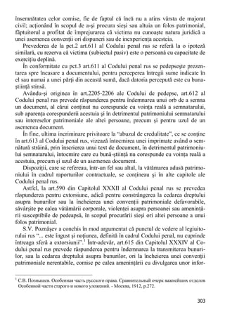 303 
însemnătatea celor comise, fie de faptul că încă nu a atins vârsta de majorat civil; acţionând în scopul de a-şi procura sieşi sau altuia un folos patrimonial, făptuitorul a profitat de împrejurarea că victima nu cunoaşte natura juridică a unei asemenea convenţii ori dispuneri sau de inexperienţa acesteia. 
Prevederea de la pct.2 art.611 al Codului penal rus se referă la o ipoteză similară, cu rezerva că victima (subiectul pasiv) este o persoană cu capacitate de exerciţiu deplină. 
În conformitate cu pct.3 art.611 al Codului penal rus se pedepseşte prezen- tarea spre încasare a documentului, pentru perceperea întregii sume indicate în el sau numai a unei părţi din această sumă, dacă datoria percepută este cu buna- ştiinţă stinsă. 
Avându-şi originea în art.2205-2206 ale Codului de pedepse, art.612 al Codului penal rus prevede răspunderea pentru îndemnarea unui orb de a semna un document, al cărui conţinut nu corespunde cu voinţa reală a semnatarului, sub aparenţa corespunderii acestuia şi în detrimentul patrimoniului semnatarului sau intereselor patrimoniale ale altei persoane, precum şi pentru uzul de un asemenea document. 
În fine, ultima incriminare privitoare la “abuzul de credulitate”, ce se conţine în art.613 al Codului penal rus, vizează întocmirea unei imprimate având o sem- nătură străină, prin înscrierea unui text de document, în detrimentul patrimoniu- lui semnatarului, întocmire care cu bună-ştiinţă nu corespunde cu voinţa reală a acestuia, precum şi uzul de un asemenea document. 
Dispoziţii, care se refereau, într-un fel sau altul, la vătămarea adusă patrimo- niului în cadrul raporturilor contractuale, se conţineau şi în alte capitole ale Codului penal rus. 
Astfel, la art.590 din Capitolul XXXII al Codului penal rus se prevedea răspunderea pentru extorsiune, adică pentru constrângerea la cedarea dreptului asupra bunurilor sau la încheierea unei convenţii patrimoniale defavorabile, săvârşite pe calea vătămării corporale, violenţei asupra persoanei sau ameninţă- rii susceptibile de pedeapsă, în scopul procurării sieşi ori altei persoane a unui folos patrimonial. 
S.V. Poznâşev a conchis în mod argumentat că punctul de vedere al legiuito- rului rus “... este îngust şi noţiunea, definită în cadrul Codului penal, nu cuprinde întreaga sferă a extorsiunii”.1 Într-adevăr, art.615 din Capitolul XXXIV al Co- dului penal rus prevede răspunderea pentru îndemnarea la transmiterea bunuri- lor, sau la cedarea dreptului asupra bunurilor, ori la încheierea unei convenţii patrimoniale nerentabile, comise pe calea ameninţării cu divulgarea unor infor- 
1 С.В. Познышев. Особенная часть русского права. Сравнительный очерк важнейших отделов Особенной части старого и нового уложений. - Москва, 1912, p.272.  