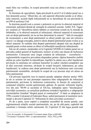 304 
maţii false sau veridice, în scopul procurării sieşi sau altuia a unui folos patri- monial. 
În literatura de specialitate, fapta prevăzută la art.615 al Codului penal rus a fost denumită şantaj.1 Observăm, că, sub aspectul obiectului juridic şi al obiec- tului material, această faptă infracţională nu se deosebeşte de cea prevăzută la art.590 al aceluiaşi Cod. 
În doctrina penală rusă a existat o polemică cu privire la obiectul material al extorsiunii, polemică demnă de semnalat în contextul cercetat. Astfel, N.S. Tagan- ţev susţinea că “deosebirea dintre tâlhărie şi extorsiune constă nu în metoda de dobândire, ci în obiectul material al infracţiunii: obiectul material al extorsiunii este un drept patrimonial, iar nu un bun determinat la concret”.2 Iată că concepţiei de recunoaştere a unui drept patrimonial ca obiect juridic (pe care am criticat-o supra) i se adaugă concepţia, potrivit căreia dreptul patrimonial poate evolua şi ca obiect material. În realitate însă dreptul patrimonial (dreptul real sau dreptul de creanţă) poate evolua numai ca obiect al influenţării nemijlocite infracţionale. 
Într-un alt context, menţionăm că în Capitolul XXXIII al Codului penal rus se prevedea cadrul general al înşelăciunii, inclusiv al celor care ţineau de încheierea contractelor. Consacrate unui singur conţinut de infracţiune – escrocheriei – reglementările respective prevedeau răspundere pentru: răpirea bunurilor mobile străine pe calea înşelării la măsurătoare, înşelării la cântar sau a altei înşelăciuni privitoare la cantitatea ori calitatea bunurilor în cadrul vânzării-cumpărării sau al altei convenţii oneroase, săvârşite în scopul însuşirii; îndemnarea, pe calea înşelăciunii, la cedarea unui drept patrimonial sau la încheierea unei convenţii patrimoniale nerentabile, săvârşită în scopul de a-şi procura sieşi ori altuia un folos patrimonial. 
Cât priveşte legiuirile ruse în materie penală, adoptate ulterior anului 1903, în ele se resimte tot mai pronunţat separarea între subgrupurile de infracţiuni patrimoniale, privitoare la încheierea contractelor, în funcţie de caracterul şi conţinutul relaţiilor sociale patrimoniale apărute. În special, reformele legisla- tive din anii ’80-90 ai secolului al XX-lea, îndreptate spere “descătuşarea” activităţii economice, au actualizat problema extinderii legislative a subgrupului incriminărilor formând “dreptul penal al contractelor”. O dată cu adoptarea în 1996 a noului Cod penal al Federaţiei Ruse, sediul permanent al numitelor incri- minări a devenit Capitolul 22 “Infracţiuni în sfera activităţii economice”. 
Pe de o parte, acest capitol a completat ansamblul de norme penale, care reglementează relaţiile sociale patrimoniale, iar, pe de altă parte, capitolul dat constituie o formaţie relativ autonomă. Or, Capitolul 22 din legea penală rusă 
1 Vezi, de exemplu: А.Лохвицкий. Уголовное право. Курс, p.688-689. 
2 Уголовное Уложение 1903 г. (с прилoжениями). - Рига, 1922, р.590.  