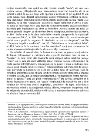 305 
conţine incriminări care apără nu atât relaţiile sociale “reale”, cât mai ales relaţiile sociale obligaţionale care intermediază transferul bunurilor de la un subiect la altul. În acelaşi timp, este oportun a menţiona că şi Capitolul 21 din legea penală rusă, dedicat infracţiunilor contra proprietăţii, continuă să înglo- beze incriminări mai puţin caracteristice apărării unor relaţii sociale “reale”. De exemplu, nu se prea “încadrează” în capitolul recent menţionat art.165 al Codu- lui penal al Federaţiei Ruse, care prevede răspunderea pentru cauzarea de daune materiale prin înşelăciune sau abuz de încredere. Această normă are rolul de normă generală în raport cu alte norme. Deloc întâmplător, ultimele (de exemplu, art.194 “Eschivarea de la plata prelevărilor vamale percepute de la organizaţii sau persoane fizice”, art.198 “Eschivarea persoanei fizice de la achitarea impo- zitului sau a plăţii de asigurare în fondurile de stat extrabugetare”, art.176 “Obţinerea ilegală a creditului”, art.182 “Publicitatea cu bună-ştiinţă falsă”, art.185 “Abuzurile la emiterea valorilor mobiliare” etc.) sunt concentrate în capitolul consacrat infracţiunilor în sfera activităţii economice. 
Considerăm că această stare de lucruri are ca punct de plecare conţinuturile de fraude patrimoniale şi extorsiune din legiuirile imperiale ruse, în care se “întreţes” în mod bizar atât trăsăturile unor atingeri aduse relaţiilor sociale “reale”, cât şi cele ale unor vătămări aduse relaţiilor sociale obligaţionale. În ciuda acestor întrepătrunderi, considerăm că nu poate fi pusă la îndoială exis- tenţa a două obiecte juridice comune,1 corespunzătoare subgrupurilor de infrac- ţiuni prevăzute de Capitolele 21 şi 22 ale Codului penal al Federaţiei Ruse. În condiţiile existenţei a două obiecte juridice comune de sine stătătoare, a încerca o reunire laolaltă, într-un singur despărţământ, a “infracţiunilor contra patrimo- niului în general”2 este cel puţin contraproductiv.3 De aceeaşi apreciere ar fi demnă încercarea de a reuni, sub “egida” conţinutului de escrocherie sau a altui conţinut de infracţiune contra proprietăţii, conţinuturi de fapte infracţionale patrimoniale având la bază regimuri juridice diferite, conţinuturi îndepărtate mult de exigenţele prototipului juridico-civil clasic; o asemenea încercare ar echivala cu a înainta împotriva curentului. 
1 Amintim că, în legea penală rusă, obiectul juridic comun (sau obiectul juridic de tip) priveşte infrac- ţiunile prevăzute de acelaşi capitol. În acelaşi timp, obiectul juridic generic priveşte infracţiunile pre- văzute de acelaşi titlu. 
2 Vezi: И.А. Клепицкий. Имущественные преступления (сравнительно-правовой аспект) // Законодательство. Право для бизнеса. - 2000. - №1. - P.61-67; №2. - P.72-84. 
3 Această afirmaţie nu pune la îndoială necesitatea constituirii în legea penală a Republicii Moldova a unui capitol dedicat tuturor infracţiunilor patrimoniale, dar în care, în secţiuni aparte, să fie prevă- zută răspunderea penală, pe de o parte, pentru infracţiunile contra patrimoniului, şi, pe de altă parte, pentru infracţiunile economice.  