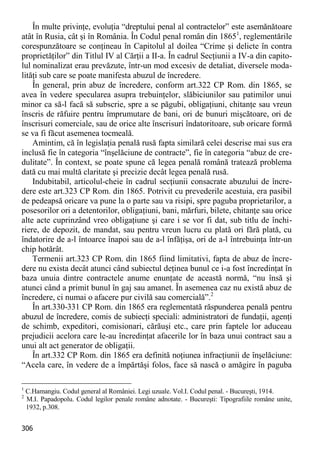 306 
În multe privinţe, evoluţia “dreptului penal al contractelor” este asemănătoare atât în Rusia, cât şi în România. În Codul penal român din 18651, reglementările corespunzătoare se conţineau în Capitolul al doilea “Crime şi delicte în contra proprietăţilor” din Titlul IV al Cărţii a II-a. În cadrul Secţiunii a IV-a din capito- lul nominalizat erau prevăzute, într-un mod excesiv de detaliat, diversele moda- lităţi sub care se poate manifesta abuzul de încredere. 
În general, prin abuz de încredere, conform art.322 CP Rom. din 1865, se avea în vedere specularea asupra trebuinţelor, slăbiciunilor sau patimilor unui minor ca să-l facă să subscrie, spre a se păgubi, obligaţiuni, chitanţe sau vreun înscris de răfuire pentru împrumutare de bani, ori de bunuri mişcătoare, ori de înscrisuri comerciale, sau de orice alte înscrisuri îndatoritoare, sub oricare formă se va fi făcut asemenea tocmeală. 
Amintim, că în legislaţia penală rusă fapta similară celei descrise mai sus era inclusă fie în categoria “înşelăciune de contracte”, fie în categoria “abuz de cre- dulitate”. În context, se poate spune că legea penală română tratează problema dată cu mai multă claritate şi precizie decât legea penală rusă. 
Indubitabil, articolul-cheie în cadrul secţiunii consacrate abuzului de încre- dere este art.323 CP Rom. din 1865. Potrivit cu prevederile acestuia, era pasibil de pedeapsă oricare va pune la o parte sau va risipi, spre paguba proprietarilor, a posesorilor ori a detentorilor, obligaţiuni, bani, mărfuri, bilete, chitanţe sau orice alte acte cuprinzând vreo obligaţiune şi care i se vor fi dat, sub titlu de închi- riere, de depozit, de mandat, sau pentru vreun lucru cu plată ori fără plată, cu îndatorire de a-l întoarce înapoi sau de a-l înfăţişa, ori de a-l întrebuinţa într-un chip hotărât. 
Termenii art.323 CP Rom. din 1865 fiind limitativi, fapta de abuz de încre- dere nu exista decât atunci când subiectul deţinea bunul ce i-a fost încredinţat în baza unuia dintre contractele anume enunţate de această normă, “nu însă şi atunci când a primit bunul în gaj sau amanet. În asemenea caz nu există abuz de încredere, ci numai o afacere pur civilă sau comercială”.2 
În art.330-331 CP Rom. din 1865 era reglementată răspunderea penală pentru abuzul de încredere, comis de subiecţi speciali: administratori de fundaţii, agenţi de schimb, expeditori, comisionari, cărăuşi etc., care prin faptele lor aduceau prejudicii acelora care le-au încredinţat afacerile lor în baza unui contract sau a unui alt act generator de obligaţii. 
În art.332 CP Rom. din 1865 era definită noţiunea infracţiunii de înşelăciune: “Acela care, în vedere de a împărtăşi folos, face să nască o amăgire în paguba 
1 C.Hamangiu. Codul general al României. Legi uzuale. Vol.I. Codul penal. - Bucureşti, 1914. 
2 M.I. Papadopolu. Codul legilor penale române adnotate. - Bucureşti: Tipografiile române unite, 1932, p.308.  