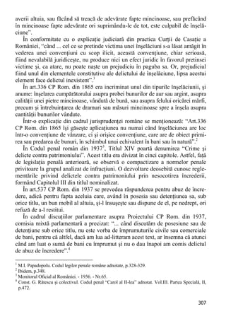 307 
averii altuia, sau făcând să treacă de adevărate fapte mincinoase, sau prefăcând în mincinoase fapte adevărate ori suprimându-le de tot, este culpabil de înşelă- ciune”. 
În conformitate cu o explicaţie judiciară din practica Curţii de Casaţie a României, “când ... cel ce se pretinde victima unei înşelăciuni s-a lăsat amăgit în vederea unei convenţiuni cu scop ilicit, această convenţiune, chiar serioasă, fiind nevalabilă juridiceşte, nu produce nici un efect juridic în favorul pretinsei victime şi, ca atare, nu poate naşte un prejudiciu în paguba sa. Or, prejudiciul fiind unul din elementele constitutive ale delictului de înşelăciune, lipsa acestui element face delictul inexistent”.1 
În art.336 CP Rom. din 1865 era incriminat unul din tipurile înşelăciunii, şi anume: înşelarea cumpărătorului asupra probei bunurilor de aur sau argint, asupra calităţii unei pietre mincinoase, vândută de bună, sau asupra felului oricărei mărfi, precum şi întrebuinţarea de dramuri sau măsuri mincinoase spre a înşela asupra cantităţii bunurilor vândute. 
Într-o explicaţie din cadrul jurisprudenţei române se menţionează: “Art.336 CP Rom. din 1865 îşi găseşte aplicaţiunea nu numai când înşelăciunea are loc într-o convenţiune de vânzare, ci şi orişice convenţiune, care are de obiect primi- rea sau predarea de bunuri, în schimbul unui echivalent în bani sau în natură”.2 
În Codul penal român din 19373, Titlul XIV poartă denumirea “Crime şi delicte contra patrimoniului”. Acest titlu era divizat în cinci capitole. Astfel, faţă de legislaţia penală anterioară, se observă o compactizare a normelor penale privitoare la grupul analizat de infracţiuni. O dezvoltare deosebită cunosc regle- mentările privind delictele contra patrimoniului prin nesocotirea încrederii, formând Capitolul III din titlul nominalizat. 
În art.537 CP Rom. din 1937 se prevedea răspunderea pentru abuz de încre- dere, adică pentru fapta aceluia care, având în posesia sau detenţiunea sa, sub orice titlu, un bun mobil al altuia, şi-l însuşeşte sau dispune de el, pe nedrept, ori refuză de a-l restitui. 
În cadrul discuţiilor parlamentare asupra Proiectului CP Rom. din 1937, comisia mixtă parlamentară a precizat: “... când discutăm de posesiune sau de detenţiune sub orice titlu, nu este vorba de împrumuturile civile sau comerciale de bani, pentru că altfel, dacă am lua ad-litteram acest text, ar însemna că atunci când am luat o sumă de bani cu împrumut şi nu o dau înapoi am comis delictul de abuz de încredere”.4 
1 M.I. Papadopolu. Codul legilor penale române adnotate, p.328-329. 
2 Ibidem, p.348. 
3 Monitorul Oficial al României. - 1936. - Nr.65. 
4 Const. G. Rătescu şi colectivul. Codul penal “Carol al II-lea” adnotat. Vol.III. Partea Specială, II, p.472.  