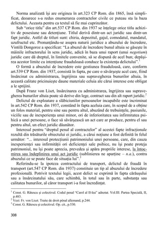 308 
Norma analizată îşi are originea în art.323 CP Rom. din 1865, însă simpli- ficat, deoarece s-a redus enumerarea contractelor civile ce puteau sta la baza delictului. Aceasta pentru ca textul să fie mai cuprinzător. 
Sub “orice titlu” din art.537 CP Rom. din 1937 se înţelege orice titlu achizi- tiv de posesiune sau detenţiune. Titlul derivă dintr-un act juridic sau dintr-un fapt juridic. Astfel de titluri sunt: chiria, depozitul, gajul, comodatul, mandatul, uzufructul etc. Pronunţându-se asupra naturii juridice a abuzului de încredere, Vintilă Dongoroz a specificat: “La abuzul de încredere bunul altuia se găseşte în mâinile infractorului în sens juridic, adică în baza unui raport (unui negotium) juridic care dă dreptul, în limitele convenite, să se dispună de acel bun; depăşi- rea acestor limite cu intenţiune frauduloasă conduce la existenţa delictului”.1 
O formă a abuzului de încredere este gestiunea frauduloasă, care, conform art.539 CP Rom. din 1937, consistă în fapta, pe care o săvârşeşte acel care, fiind însărcinat cu administrarea, îngrijirea sau supravegherea bunurilor altuia, în această calitate pricinuieşte daune materiale celuia ale cărui interese este obligat a le sprijini. 
După Franz von Liszt, însărcinarea cu administrarea, îngrijirea sau suprave- gherea bunurilor altuia poate să derive din lege, contract sau din alt raport juridic.2 
Delictul de exploatare a slăbiciunilor persoanelor incapabile este incriminat în art.542 CP Rom. din 1937, constând în fapta aceluia care, în scopul de a obţine un folos material, pentru sine sau pentru altul, abuzând de trebuinţele, pasiunile, viciile sau de inexperienţa unui minor, ori de inferioritatea sau infirmitatea psi- hică a unei persoane, o face să săvârşească un act care ar produce, pentru el sau pentru altul, un efect juridic dăunător. 
Interesul pentru “dreptul penal al contractelor” al acestei fapte infracţionale rezultă din trăsăturile obiectului ei juridic, a cărui noţiune a fost definită în felul următor: “... interesul protecţiunii patrimoniului unei persoane, care, din cauza inexperienţei sau infirmităţii ori deficienţei sale psihice, nu îşi poate proteja patrimoniul, nu îşi poate aprecia, prevedea şi apăra propriile interese, la întoc- mirea sau îndeplinirea unui act juridic (sublinierea ne aparţine – n.a.), contra abuzului ce se poate face de situaţia lui”.3 
Referindu-se la ipoteza contractului de transport, delictul de fraudă în transport (art.547 CP Rom. din 1937) constituie un tip al abuzului de încredere profesională. Potrivit textului legii, acest delict se exprimă în fapta cărăuşului sau a însărcinatului său, care schimbă, în totul sau în parte, substanţa sau calitatea bunurilor, al căror transport i-a fost încredinţat. 
1 Const. G. Rătescu şi colectivul. Codul penal “Carol al II-lea” adnotat. Vol.III. Partea Specială, II, p.483. 
2 Vezi: Fr. von Liszt. Traite de droit pénal allemand, p.244. 
3 Const. G. Rătescu şi colectivul. Op. cit., p.530.  