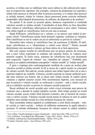 30 
acestuia, ci relaţia care se stabileşte între acest subiect şi alţi subiecţi prin rapor- tare la respectivele suporturi. De exemplu, valoarea de proprietate nu exprimă o relaţie între posesor şi obiectul aflat în posesia acestuia, ci o relaţie între posesor şi ceilalţi oameni, relaţie în virtutea căreia posesorul poate exercita atributele proprietăţii, adică dreptul de posesiune, de utilizare, de dispoziţie şi de uzufruct.1 
Nu putem fi de acord cu această opinie, deoarece exponentul ei confundă valoarea socială cu relaţia socială. Considerăm că Ioan Biriş nu face deosebire între valoare şi valorificare, adică proces de recunoaştere a unor valori. Valoarea este strâns legată cu valorificarea, însă nu este una şi aceeaşi. 
După H.Rickert, valorificarea nu e valoare, ci un proces care indică la pre- zenţa valorii. Valorificarea uneşte două domenii separate: realitatea şi valoarea. Prin valorificare se are în vedere un act al subiectului cu privire la valoare.2 
Deosebire între valoare şi valorificare face, de asemenea, G.Mehlis. El defi- neşte valorificarea ca o “determinare a valorii unui obiect”.3 Pentru această determinare este necesară o valoare, pe baza căreia să se facă aprecierea. 
Din cele expuse rezultă că valorificarea este un proces practic de recunoaş- tere a unor valori exprimate în realitate sub anumite forme, în vederea unor anumite scopuri. În unele surse, noţiunea de valorificare mai este desemnată prin expresiile “raport de valoare” sau “atitudine de valoare”.4 Probabil, prin aceasta şi se explică confundarea conceptelor “valoare socială” şi “relaţie socială”. 
E greu a respinge prin contraargumente tendinţa de a pune pe acelaşi plan valoarea socială şi relaţia socială, la fel şi aceea de a opera numai cu conceptul de valoare socială. Într-adevăr, aceste noţiuni sunt strâns legate între ele şi una o exprimă implicit pe cealaltă. Valoarea socială exprimă nu numai atributul acor- dat unor interese sau bunuri, dar şi ideea unor relaţii sociale în cadrul cărora valoarea a căpătat caracter social. Prin incriminarea faptelor, care lezează ori pun în pericol o valoare socială, se realizează o ocrotire – atât a valorii sociale, cât şi a relaţiilor sociale cu privire la valoarea socială respectivă. 
Însuşi atributul de social acordat unei valori evocă existenţa unui proces de evaluare care a derulat în cadrul relaţiilor sociale. Fără relaţii sociale nu există valoare socială, aceste relaţii fiind factorul evaluativ, dar şi factorul de conser- vare a valorii sociale. Valoarea socială există numai în măsura în care în cadrul relaţiilor unor entităţi sociale le-a fost atribuită însuşirea de valoare. 
Deşi constatăm strânsa legătură şi condiţionare a celor două concepte – rela- ţii sociale şi valori sociale – trebuie să subliniem autonomia în egală măsură a acestora. O entitate dobândeşte însuşirea de valoare numai în cadrul relaţiilor 
1 Vezi: I.Biriş. Valorile dreptului şi logica intenţională. - Arad: Servo-Sat, 1996, p.115-116. 
2 Vezi: H.Rickert. Vom Begriff der Philosophie // Logos. Bd. I. Heft I. - Berlin, 1910, p.12. 
3 G.Mehlis. Lehrbuch der Geschichtsphilosophie. - Berlin, 1915, p.201. 
4 P.Andrei. Filosofia valorii. - Iaşi: Polirom, 1997, p.64.  