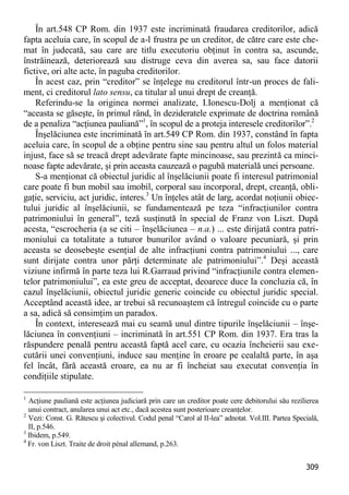 309 
În art.548 CP Rom. din 1937 este incriminată fraudarea creditorilor, adică fapta aceluia care, în scopul de a-l frustra pe un creditor, de către care este che- mat în judecată, sau care are titlu executoriu obţinut în contra sa, ascunde, înstrăinează, deteriorează sau distruge ceva din averea sa, sau face datorii fictive, ori alte acte, în paguba creditorilor. 
În acest caz, prin “creditor” se înţelege nu creditorul într-un proces de fali- ment, ci creditorul lato sensu, ca titular al unui drept de creanţă. 
Referindu-se la originea normei analizate, I.Ionescu-Dolj a menţionat că “aceasta se găseşte, în primul rând, în dezideratele exprimate de doctrina română de a penaliza “acţiunea pauliană”1, în scopul de a proteja interesele creditorilor”.2 
Înşelăciunea este incriminată în art.549 CP Rom. din 1937, constând în fapta aceluia care, în scopul de a obţine pentru sine sau pentru altul un folos material injust, face să se treacă drept adevărate fapte mincinoase, sau prezintă ca minci- noase fapte adevărate, şi prin aceasta cauzează o pagubă materială unei persoane. 
S-a menţionat că obiectul juridic al înşelăciunii poate fi interesul patrimonial care poate fi bun mobil sau imobil, corporal sau incorporal, drept, creanţă, obli- gaţie, serviciu, act juridic, interes.3 Un înţeles atât de larg, acordat noţiunii obiec- tului juridic al înşelăciunii, se fundamentează pe teza “infracţiunilor contra patrimoniului în general”, teză susţinută în special de Franz von Liszt. După acesta, “escrocheria (a se citi – înşelăciunea – n.a.) ... este dirijată contra patri- moniului ca totalitate a tuturor bunurilor având o valoare pecuniară, şi prin aceasta se deosebeşte esenţial de alte infracţiuni contra patrimoniului ..., care sunt dirijate contra unor părţi determinate ale patrimoniului”.4 Deşi această viziune infirmă în parte teza lui R.Garraud privind “infracţiunile contra elemen- telor patrimoniului”, ea este greu de acceptat, deoarece duce la concluzia că, în cazul înşelăciunii, obiectul juridic generic coincide cu obiectul juridic special. Acceptând această idee, ar trebui să recunoaştem că întregul coincide cu o parte a sa, adică să consimţim un paradox. 
În context, interesează mai cu seamă unul dintre tipurile înşelăciunii – înşe- lăciunea în convenţiuni – incriminată în art.551 CP Rom. din 1937. Era tras la răspundere penală pentru această faptă acel care, cu ocazia încheierii sau exe- cutării unei convenţiuni, induce sau menţine în eroare pe cealaltă parte, în aşa fel încât, fără această eroare, ea nu ar fi încheiat sau executat convenţia în condiţiile stipulate. 
1 Acţiune pauliană este acţiunea judiciară prin care un creditor poate cere debitorului său rezilierea unui contract, anularea unui act etc., dacă acestea sunt posterioare creanţelor. 
2 Vezi: Const. G. Rătescu şi colectivul. Codul penal “Carol al II-lea” adnotat. Vol.III. Partea Specială, II, p.546. 
3 Ibidem, p.549. 
4 Fr. von Liszt. Traite de droit pénal allemand, p.263.  