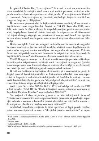 310 
În opinia lui Traian Pop, “convenţiunea”, în sensul de mai sus, este manifes- tarea acordului de voinţă a două sau a mai multor persoane, având un efect juridic sau în vederea de a produce un efect juridic. Convenţiunea este identică cu contractul. Prin convenţiune se constituie, dobândeşte, forţează, modifică sau stinge un drept sau o obligaţiune.1 
De asemenea, pentru studiul de faţă prezintă interes un alt tip al înşelăciunii – înşelăciunea contra asigurătorului. Potrivit art.554 CP Rom. din 1937, acest delict este comis de către acel care, în scopul de a obţine, pentru sine sau pentru altul, despăgubirea, izvorând dintr-o convenţie de asigurare sau alt folos mate- rial injust, distruge, risipeşte sau deteriorează în orice mod bunul care aparţine lui sau altuia în total sau în parte, sau cauzează sieşi sau altuia răni sau infir- mităţi. 
Dintre multiplele forme sau categorii de înşelăciune în materie de asigurări, în norma analizată a fost incriminată ca delict distinct numai înşelăciunea din partea celor asiguraţi contra societăţilor sau organelor de asigurare. Celelalte forme sau categorii de înşelăciune în materie de asigurări au intrat în prevederile înşelăciunii “comune”, dacă întruneau elemente constitutive ale acesteia. 
Vintilă Dongoroz numeşte, ca element specific (condiţie preexistentă) a înşe- lăciunii contra asigurătorului, existenţa unei convenţiuni de asigurare (privind bunul sau persoana care formează obiectul material al activităţii ce se efectuează) sau existenţa unei posibilităţi legale de a obţine o îndemnizare.2 
O dată cu desfiinţarea instituţiilor democratice şi a economiei de piaţă, în dreptul penal al României postbelice au fost realizate schimbări care s-au reper- cutat în despărţirea cadrului obiectului juridic al fraudelor în materie contrac- tuală. Incriminările făcând parte din “dreptul penal al contractelor” nu mai erau concentrate într-un singur despărţământ al legii penale. 
Astfel, prin Decretul nr.202 din 14.05.19533, în Codul penal român din 1937 a fost introdus Titlul III bis “Unele infracţiuni contra sistemului economic al Republicii Populare Române”, cuprinzând art.2681-26838. 
S-a susţinut, că obiectul juridic generic al acestor infracţiuni îl formează “relaţiile social-economice, care asigură realizarea procesului de producţie, repar- tiţie, schimb şi consum a bunurilor potrivit dreptului sau intereselor statului ... de a organiza, planifica şi conduce economia naţională”.4 
Analizând prevederile conţinute în titlul specificat al legii penale române, putem remarca faptul că la materia “dreptului penal al contractelor” se rapor- 
1 Vezi: Const. G. Rătescu şi colectivul. Codul penal “Carol al II-lea” adnotat. Vol.III. Partea Specială, II, p.591. 
2 Ibidem, p.601. 
3 Buletinul Oficial. - 1953. - Nr.15. 
4 M.Coca-Cozma. Delimitarea obiectului infracţiunilor economice. - Bucureşti, 1967, p.98.  