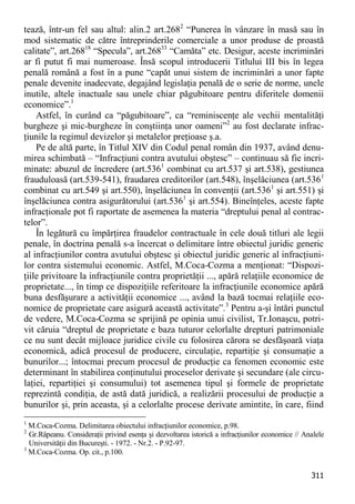 311 
tează, într-un fel sau altul: alin.2 art.2682 “Punerea în vânzare în masă sau în mod sistematic de către întreprinderile comerciale a unor produse de proastă calitate”, art.26818 “Specula”, art.26833 “Camăta” etc. Desigur, aceste incriminări ar fi putut fi mai numeroase. Însă scopul introducerii Titlului III bis în legea penală română a fost în a pune “capăt unui sistem de incriminări a unor fapte penale devenite inadecvate, degajând legislaţia penală de o serie de norme, unele inutile, altele inactuale sau unele chiar păgubitoare pentru diferitele domenii economice”.1 
Astfel, în curând ca “păgubitoare”, ca “reminiscenţe ale vechii mentalităţi burgheze şi mic-burgheze în conştiinţa unor oameni”2 au fost declarate infrac- ţiunile la regimul devizelor şi metalelor preţioase ş.a. 
Pe de altă parte, în Titlul XIV din Codul penal român din 1937, având denu- mirea schimbată – “Infracţiuni contra avutului obştesc” – continuau să fie incri- minate: abuzul de încredere (art.5361 combinat cu art.537 şi art.538), gestiunea frauduloasă (art.539-541), fraudarea creditorilor (art.548), înşelăciunea (art.5361 combinat cu art.549 şi art.550), înşelăciunea în convenţii (art.5361 şi art.551) şi înşelăciunea contra asigurătorului (art.5361 şi art.554). Bineînţeles, aceste fapte infracţionale pot fi raportate de asemenea la materia “dreptului penal al contrac- telor”. 
În legătură cu împărţirea fraudelor contractuale în cele două titluri ale legii penale, în doctrina penală s-a încercat o delimitare între obiectul juridic generic al infracţiunilor contra avutului obştesc şi obiectul juridic generic al infracţiuni- lor contra sistemului economic. Astfel, M.Coca-Cozma a menţionat: “Dispozi- ţiile privitoare la infracţiunile contra proprietăţii ..., apără relaţiile economice de proprietate..., în timp ce dispoziţiile referitoare la infracţiunile economice apără buna desfăşurare a activităţii economice ..., având la bază tocmai relaţiile eco- nomice de proprietate care asigură această activitate”.3 Pentru a-şi întări punctul de vedere, M.Coca-Cozma se sprijină pe opinia unui civilist, Tr.Ionaşcu, potri- vit căruia “dreptul de proprietate e baza tuturor celorlalte drepturi patrimoniale ce nu sunt decât mijloace juridice civile cu folosirea cărora se desfăşoară viaţa economică, adică procesul de producere, circulaţie, repartiţie şi consumaţie a bunurilor...; întocmai precum procesul de producţie ca fenomen economic este determinant în stabilirea conţinutului proceselor derivate şi secundare (ale circu- laţiei, repartiţiei şi consumului) tot asemenea tipul şi formele de proprietate reprezintă condiţia, de astă dată juridică, a realizării procesului de producţie a bunurilor şi, prin aceasta, şi a celorlalte procese derivate amintite, în care, fiind 
1 M.Coca-Cozma. Delimitarea obiectului infracţiunilor economice, p.98. 
2 Gr.Râpeanu. Consideraţii privind esenţa şi dezvoltarea istorică a infracţiunilor economice // Analele Universităţii din Bucureşti. - 1972. - Nr.2. - P.92-97. 
3 M.Coca-Cozma. Op. cit., p.100.  