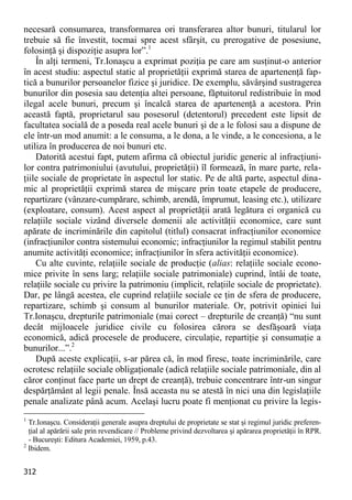 312 
necesară consumarea, transformarea ori transferarea altor bunuri, titularul lor trebuie să fie învestit, tocmai spre acest sfârşit, cu prerogative de posesiune, folosinţă şi dispoziţie asupra lor”.1 
În alţi termeni, Tr.Ionaşcu a exprimat poziţia pe care am susţinut-o anterior în acest studiu: aspectul static al proprietăţii exprimă starea de apartenenţă fap- tică a bunurilor persoanelor fizice şi juridice. De exemplu, săvârşind sustragerea bunurilor din posesia sau detenţia altei persoane, făptuitorul redistribuie în mod ilegal acele bunuri, precum şi încalcă starea de apartenenţă a acestora. Prin această faptă, proprietarul sau posesorul (detentorul) precedent este lipsit de facultatea socială de a poseda real acele bunuri şi de a le folosi sau a dispune de ele într-un mod anumit: a le consuma, a le dona, a le vinde, a le concesiona, a le utiliza în producerea de noi bunuri etc. 
Datorită acestui fapt, putem afirma că obiectul juridic generic al infracţiuni- lor contra patrimoniului (avutului, proprietăţii) îl formează, în mare parte, rela- ţiile sociale de proprietate în aspectul lor static. Pe de altă parte, aspectul dina- mic al proprietăţii exprimă starea de mişcare prin toate etapele de producere, repartizare (vânzare-cumpărare, schimb, arendă, împrumut, leasing etc.), utilizare (exploatare, consum). Acest aspect al proprietăţii arată legătura ei organică cu relaţiile sociale vizând diversele domenii ale activităţii economice, care sunt apărate de incriminările din capitolul (titlul) consacrat infracţiunilor economice (infracţiunilor contra sistemului economic; infracţiunilor la regimul stabilit pentru anumite activităţi economice; infracţiunilor în sfera activităţii economice). 
Cu alte cuvinte, relaţiile sociale de producţie (alias: relaţiile sociale econo- mice privite în sens larg; relaţiile sociale patrimoniale) cuprind, întâi de toate, relaţiile sociale cu privire la patrimoniu (implicit, relaţiile sociale de proprietate). Dar, pe lângă acestea, ele cuprind relaţiile sociale ce ţin de sfera de producere, repartizare, schimb şi consum al bunurilor materiale. Or, potrivit opiniei lui Tr.Ionaşcu, drepturile patrimoniale (mai corect – drepturile de creanţă) “nu sunt decât mijloacele juridice civile cu folosirea cărora se desfăşoară viaţa economică, adică procesele de producere, circulaţie, repartiţie şi consumaţie a bunurilor...”.2 
După aceste explicaţii, s-ar părea că, în mod firesc, toate incriminările, care ocrotesc relaţiile sociale obligaţionale (adică relaţiile sociale patrimoniale, din al căror conţinut face parte un drept de creanţă), trebuie concentrare într-un singur despărţământ al legii penale. Însă aceasta nu se atestă în nici una din legislaţiile penale analizate până acum. Acelaşi lucru poate fi menţionat cu privire la legis- 
1 Tr.Ionaşcu. Consideraţii generale asupra dreptului de proprietate se stat şi regimul juridic preferen- ţial al apărării sale prin revendicare // Probleme privind dezvoltarea şi apărarea proprietăţii în RPR. - Bucureşti: Editura Academiei, 1959, p.43. 
2 Ibidem.  