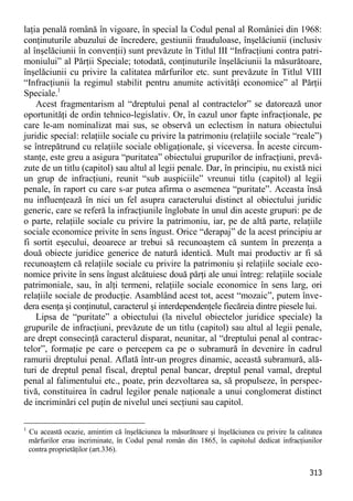 313 
laţia penală română în vigoare, în special la Codul penal al României din 1968: conţinuturile abuzului de încredere, gestiunii frauduloase, înşelăciunii (inclusiv al înşelăciunii în convenţii) sunt prevăzute în Titlul III “Infracţiuni contra patri- moniului” al Părţii Speciale; totodată, conţinuturile înşelăciunii la măsurătoare, înşelăciunii cu privire la calitatea mărfurilor etc. sunt prevăzute în Titlul VIII “Infracţiunii la regimul stabilit pentru anumite activităţi economice” al Părţii Speciale.1 
Acest fragmentarism al “dreptului penal al contractelor” se datorează unor oportunităţi de ordin tehnico-legislativ. Or, în cazul unor fapte infracţionale, pe care le-am nominalizat mai sus, se observă un eclectism în natura obiectului juridic special: relaţiile sociale cu privire la patrimoniu (relaţiile sociale “reale”) se întrepătrund cu relaţiile sociale obligaţionale, şi viceversa. În aceste circum- stanţe, este greu a asigura “puritatea” obiectului grupurilor de infracţiuni, prevă- zute de un titlu (capitol) sau altul al legii penale. Dar, în principiu, nu există nici un grup de infracţiuni, reunit “sub auspiciile” vreunui titlu (capitol) al legii penale, în raport cu care s-ar putea afirma o asemenea “puritate”. Aceasta însă nu influenţează în nici un fel asupra caracterului distinct al obiectului juridic generic, care se referă la infracţiunile înglobate în unul din aceste grupuri: pe de o parte, relaţiile sociale cu privire la patrimoniu, iar, pe de altă parte, relaţiile sociale economice privite în sens îngust. Orice “derapaj” de la acest principiu ar fi sortit eşecului, deoarece ar trebui să recunoaştem că suntem în prezenţa a două obiecte juridice generice de natură identică. Mult mai productiv ar fi să recunoaştem că relaţiile sociale cu privire la patrimoniu şi relaţiile sociale eco- nomice privite în sens îngust alcătuiesc două părţi ale unui întreg: relaţiile sociale patrimoniale, sau, în alţi termeni, relaţiile sociale economice în sens larg, ori relaţiile sociale de producţie. Asamblând acest tot, acest “mozaic”, putem înve- dera esenţa şi conţinutul, caracterul şi interdependenţele fiecăreia dintre piesele lui. 
Lipsa de “puritate” a obiectului (la nivelul obiectelor juridice speciale) la grupurile de infracţiuni, prevăzute de un titlu (capitol) sau altul al legii penale, are drept consecinţă caracterul disparat, neunitar, al “dreptului penal al contrac- telor”, formaţie pe care o percepem ca pe o subramură în devenire în cadrul ramurii dreptului penal. Aflată într-un progres dinamic, această subramură, ală- turi de dreptul penal fiscal, dreptul penal bancar, dreptul penal vamal, dreptul penal al falimentului etc., poate, prin dezvoltarea sa, să propulseze, în perspec- tivă, constituirea în cadrul legilor penale naţionale a unui conglomerat distinct de incriminări cel puţin de nivelul unei secţiuni sau capitol. 
1 Cu această ocazie, amintim că înşelăciunea la măsurătoare şi înşelăciunea cu privire la calitatea mărfurilor erau incriminate, în Codul penal român din 1865, în capitolul dedicat infracţiunilor contra proprietăţilor (art.336).  
