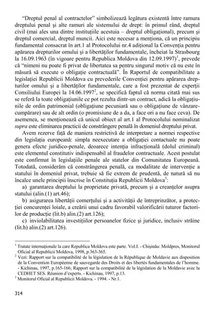 314 
“Dreptul penal al contractelor” simbolizează legătura existentă între ramura dreptului penal şi alte ramuri ale sistemului de drept: în primul rând, dreptul civil (mai ales una dintre instituţiile acestuia – dreptul obligaţional), precum şi dreptul comercial, dreptul muncii. Aici este necesar a menţiona, că un principiu fundamental consacrat în art.1 al Protocolului nr.4 adiţional la Convenţia pentru apărarea drepturilor omului şi a libertăţilor fundamentale, încheiat la Strasbourg la 16.09.1963 (în vigoare pentru Republica Moldova din 12.09.1997)1, prevede că “nimeni nu poate fi privat de libertatea sa pentru singurul motiv că nu este în măsură să execute o obligaţie contractuală”. În Raportul de compatibilitate a legislaţiei Republicii Moldova cu prevederile Convenţiei pentru apărarea drep- turilor omului şi a libertăţilor fundamentale, care a fost prezentat de experţii Consiliului Europei la 14.06.19972, se specifică faptul că norma citată mai sus se referă la toate obligaţiunile ce pot rezulta dintr-un contract, adică la obligaţiu- nile de ordin patrimonial (obligaţiune pecuniară sau o obligaţiune de vânzare- cumpărare) sau de alt ordin (o promisiune de a da, a face ori a nu face ceva). De asemenea, se menţionează că unicul obiect al art.1 al Protocolului nominalizat supra este eliminarea practicii de constrângere penală în domeniul dreptului privat. 
Avem rezerve faţă de maniera restrictivă de interpretare a normei respective din legislaţia europeană: simpla neexecutare a obligaţiei contactuale nu poate genera efecte juridico-penale, deoarece intenţia infracţională (dolul criminal) este elementul constitutiv indispensabil al fraudelor contractuale. Acest postulat este confirmat în legislaţiile penale ale statelor din Comunitatea Europeană. Totodată, considerăm că constrângerea penală, ca modalitate de intervenţie a statului în domeniul privat, trebuie să fie extrem de prudentă, de natură să nu încalce unele principii înscrise în Constituţia Republicii Moldova3: 
a) garantarea dreptului la proprietate privată, precum şi a creanţelor asupra statului (alin.(1) art.46); 
b) asigurarea libertăţii comerţului şi a activităţii de întreprinzător, a protec- ţiei concurenţei loiale, a creării unui cadru favorabil valorificării tuturor factori- lor de producţie (lit.b) alin.(2) art.126); 
c) inviolabilitatea investiţiilor persoanelor fizice şi juridice, inclusiv străine (lit.h) alin.(2) art.126). 
1 Tratate internaţionale la care Republica Moldova este parte. Vol.I. - Chişinău: Moldpres, Monitorul Oficial al Republicii Moldova, 1998, p.363-365. 
2 Vezi: Rapport sur la compatibilité de la législation de la République de Moldavie aux disposition de la Convention Européenne de sauvegarde des Droits et des libertés fundamentales de l’homme. - Kichinau, 1997, p.165-166; Rapport sur la compatibilité de la législation de la Moldavie avec la CEDHET SES. Réunion d’experts. - Kichinau, 1997, p.13. 
3 Monitorul Oficial al Republicii Moldova. - 1994. - Nr.1.  