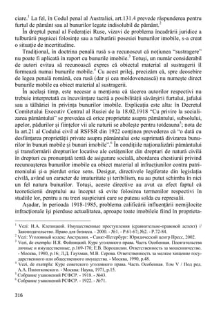 316 
ciare.1 La fel, în Codul penal al Australiei, art.131.4 prevede răspunderea pentru furtul de pământ sau al bunurilor legate indisolubil de pământ.2 
În dreptul penal al Federaţiei Ruse, vizavi de problema încadrării juridice a tulburării paşnicei folosinţe sau a tulburării posesiei bunurilor imobile, s-a creat o situaţie de incertitudine. 
Tradiţional, în doctrina penală rusă s-a recunoscut că noţiunea “sustragere” nu poate fi aplicată în raport cu bunurile imobile.3 Totuşi, un număr considerabil de autori evitau să recunoască expres că obiectul material al sustragerii îl formează numai bunurile mobile.4 Cu acest prilej, precizăm că, spre deosebire de legea penală română, cea rusă (dar şi cea moldovenească) nu numeşte direct bunurile mobile ca obiect material al sustragerii. 
În acelaşi timp, este necesar a menţiona că tăcerea autorilor respectivi nu trebuie interpretată ca încuviinţare tacită a posibilităţii săvârşirii furtului, jafului sau a tâlhăriei în privinţa bunurilor imobile. Explicaţia este alta: în Decretul Comitetului Executiv Central al Rusiei de la 18.02.1918 “Cu privire la sociali- zarea pământului” se prevedea că orice proprietate asupra pământului, subsolului, apelor, pădurilor şi fiinţelor vii ale naturii se aboleşte pentru totdeauna5; nota de la art.21 al Codului civil al RSFSR din 1922 conţinea prevederea că “o dată cu desfiinţarea proprietăţii private asupra pământului este suprimată divizarea bunu- rilor în bunuri mobile şi bunuri imobile”.6 În condiţiile naţionalizării pământului şi transformării drepturilor locative ale cetăţenilor din drepturi de natură civilă în drepturi cu pronunţată tentă de asigurare socială, abordarea chestiunii privind recunoaşterea bunurilor imobile ca obiect material al infracţiunilor contra patri- moniului şi-a pierdut orice sens. Desigur, directivele legiferate din legislaţia civilă, având un caracter de imaturitate şi teribilism, nu au putut schimba în nici un fel natura bunurilor. Totuşi, aceste directive au avut ca efect faptul că teoreticienii dreptului au început să evite folosirea termenilor respectivi în studiile lor, pentru a nu trezi suspiciuni care se puteau solda cu represalii. 
Aşadar, în perioada 1918-1985, problema calificării influenţării nemijlocite infracţionale îşi pierduse actualitatea, aproape toate imobilele fiind în proprieta- 
1 Vezi: И.А. Клепицкий. Имущественные преступления (сравнительно-правовой аспект) // Законодательство. Право для бизнеса. - 2000. - №1. - Р.61-67; №2. - P.72-84. 
2 Vezi: Уголовный кодекс Австралии. - Санкт-Петербург: Юридический центр Пресс, 2002. 
3 Vezi, de exemplu: И.Я. Фойницкий. Курс уголовного права. Часть Особенная. Посягательства личные и имущественные, p.169-170; Е.В. Ворошилин. Ответственность за мошенничество. - Москва, 1980, p.16; Л.Д. Гаухман, М.В. Серова. Ответственность за мелкое хищение госу- дарственного или общественного имущества. - Москва, 1990, p.48. 
4 Vezi, de exemplu: Курс советского уголовного права. Часть Особенная. Том V / Под ред. А.А. Пионтковского. - Москва: Наука, 1971, p.15. 
5 Собрание узаконений РСФСР. - 1918. - №43. 
6 Собрание узаконений РСФСР. - 1922. - №71.  