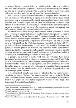 317 
tea statului. Pentru persoanele fizice, în cadrul legislaţiei civile şi al celei loca- tive erau stabilite restricţii cu privire la numărul de imobile care puteau aparţine cu titlu de proprietate personală. Prin aceasta se limita în mod vădit cercul obiectelor materiale potenţiale ale infracţiunilor contra patrimoniului. 
Însă, o dată cu implementarea reformelor de la începutul anilor ’90 ai sec. al XX-lea, termenul “imobil” revine în legislaţia civilă rusă.1 Noile condiţii social- economice, care au urmat acestei legitimări, au condus la formarea pieţei imobi- liare în Rusia. În mod corespunzător, au sporit posibilităţile de săvârşire a ilega- lităţilor în acest domeniu. În consecinţă, a fost “resuscitată” chestiunea apărării penale a relaţiilor sociale cu privire la patrimoniu, atunci când acestea sunt influenţate nemijlocit prin intermediul bunurilor imobile. 
Au apărut îndoieli în ce priveşte aplicabilitatea normei referitoare la sustra- gere, conţinute în legea penală rusă, în cazul infracţiunilor exprimate în trecerea bunurilor imobile în folosul făptuitorului. Prezenţa acestor dubii a motivat nece- sitatea apariţiei normei despre “dobândirea ilegală a bunurilor imobile străine, săvârşită în scop de cupiditate, în lipsa semnelor sustragerii” (art.1482 al Codului penal al Federaţiei Ruse din 1960), introdusă prin Legea federală de la 1.07.1994 privind modificarea şi completarea Codului penal.2 Tot atunci au fost exprimate puncte de vedere, precum că existenţa unei asemenea norme condiţionează necesitatea stabilirii răspunderii penale şi pentru sustragerea bunurilor imobile, deoarece sustragerea reprezintă un grad mai mare de periculozitate socială în comparaţie cu dobândirea ilegală, care nu este sustragere.3 
În procesul de elaborare a noului Cod penal al Federaţiei Ruse, autorii Proiectului4 acestuia au dorit să păstreze o normă similară cu art.1482 din Codul penal al Federaţiei Ruse din 1960, care să prevadă răspunderea pentru dobândirea bunurilor imobile străine în scop de cupiditate, indiferent de metoda dobândirii. În acelaşi timp, se propune ca prin sustragere să se poată influenţa nemijlocit numai asupra bunurilor mobile străine; adică o abordare de genul celeia care există în legea penală română. 
În mod regretabil, actualul Cod penal al Federaţiei Ruse nu a receptat reco- mandările menţionate: îl el nu există o normă specială care s-ar referi la “dobân- direa” bunurilor imobile; totodată, obiectul material al sustragerii nu este identi- ficat în mod expres ca având natură mişcătoare. Această tăcere a legii a fost interpretată de doctrină în mod diferit. 
1 Vezi: Закон РСФСР о собственности от 24.12.1990 // Ведомости Съезда народных депутатов РСФСР и Верховного Совета РСФСР. - 1990. - №30. 
2 Российская газета. - 1994. - №154. 
3 Vezi, de exemplu: Л.Д. Гаухман, С.В. Максимов. Ответственность за преступления против собственности, p.68. 
4 Vezi: Проект Уголовного кодекса Российской Федерации // Российская газета. - 1995. - №26.  
