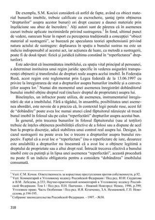 318 
De exemplu, S.M. Kocioi consideră că astfel de fapte, având ca obiect mate- rial bunurile imobile, trebuie calificate ca escrocherie, şantaj (prin obţinerea “drepturilor” asupra acestor bunuri) ori drept cauzare a daunei materiale prin înşelăciune sau abuz de încredere.1 Alţi autori sunt de părerea că în asemenea cazuri trebuie aplicate incriminările privind sustragerea.2 În fond, ultimul punct de vedere, oarecum bizar în raport cu perceperea tradiţională a concepţiei “obiect material al sustragerii”, se bazează pe specularea teoriei aprehensiunii privind natura actului de sustragere: deplasarea în spaţiu a bunului sustras nu este un indiciu indispensabil al acestui act, iar acţiunea de luare, ca metodă a sustragerii, poate fi de două tipuri: fizică şi juridică (ultima constând în “reperfectarea” drep- turilor). 
Este adevărat că însemnătatea imobilului, ca spaţiu vital principal al persoanei, a determinat instituirea unui regim juridic specific în vederea asigurării transpa- renţei obţinerii şi transferului de drepturi reale asupra acelui imobil. În Federaţia Rusă, acest regim este reglementat prin Legea federală de la 13.06.1997 cu privire la înregistrarea de stat a drepturilor asupra bunurilor imobile şi a conven- ţiilor asupra lor.3 Numai din momentul unei asemenea înregistrări dobânditorul bunului imobil obţine dreptul real (inclusiv dreptul de proprietate) asupra lui. 
Bineînţeles, un infractor poate utiliza, de asemenea, instrumentariul înregis- trării de stat a imobilului. Fără a tăgădui, în ansamblu, posibilitatea unei aseme- nea abordări, este nevoie de a preciza că, în contextul legii penale ruse, acest fel de “dobândire” poate avea loc numai atunci când făptuitorul năzuieşte să treacă bunul imobil în folosul său pe calea “reperfectării” drepturilor asupra acestui bun. 
În general, prin trecerea bunurilor în folosul făptuitorului (sau al terţilor) trebuie de înţeles obţinerea posibilităţii efective de a folosi sau a dispune de acel bun la propria discreţie, adică stabilirea unui control real asupra lui. Desigur, în cazul sustragerii nu poate avea loc o trecere a drepturilor asupra bunului res- pectiv. Faptul că a avut loc o “reperfectare” (nu o reperfectare de iure, deoarece este anulabilă) a drepturilor nu înseamnă că a avut loc o obţinere legitimă a dreptului de proprietate sau a altui drept real. Întrucât trecerea efectivă a bunului imobil este cu putinţă şi în lipsa unei asemenea “reperfectări”, această procedură nu poate fi un indiciu obligatoriu pentru a considera “dobândirea” imobilului consumată. 
1 Vezi: С.М. Кочои. Ответственность за корыстные преступления против собственности, p.92. 
2 Vezi: Комментарий к Уголовному кодексу Российской Федерации / Под ред. Ю.И. Скуратова и В.М. Лебедева, р.333; Научно-практический комментарий к Уголовному кодексу Россий- ской Федерации. Том I / Под ред. П.Н. Панченко. - Нижний Новгород: Номос, 1996, р.399; Уголовное право. Часть Особенная / Под ред. И.Я. Козаченко, З.А. Незнамовой, Г.П. Ново- селова, р.194-195. 
3 Собрание законодательства Российской Федерации. - 1997. - №30.  