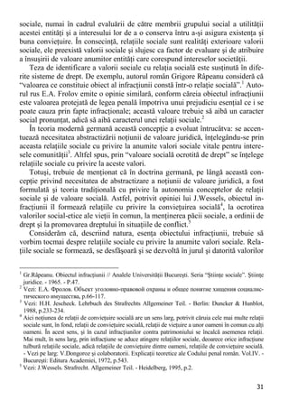 31 
sociale, numai în cadrul evaluării de către membrii grupului social a utilităţii acestei entităţi şi a interesului lor de a o conserva întru a-şi asigura existenţa şi buna convieţuire. În consecinţă, relaţiile sociale sunt realităţi exterioare valorii sociale, ele preexistă valorii sociale şi slujesc ca factor de evaluare şi de atribuire a însuşirii de valoare anumitor entităţi care corespund intereselor societăţii. 
Teza de identificare a valorii sociale cu relaţia socială este susţinută în dife- rite sisteme de drept. De exemplu, autorul român Grigore Râpeanu consideră că “valoarea ce constituie obiect al infracţiunii constă într-o relaţie socială”.1 Auto- rul rus E.A. Frolov emite o opinie similară, conform căreia obiectul infracţiunii este valoarea protejată de legea penală împotriva unui prejudiciu esenţial ce i se poate cauza prin fapte infracţionale; această valoare trebuie să aibă un caracter social pronunţat, adică să aibă caracterul unei relaţii sociale.2 
În teoria modernă germană această concepţie a evoluat întrucâtva: se accen- tuează necesitatea abstractizării noţiunii de valoare juridică, înţelegându-se prin aceasta relaţiile sociale cu privire la anumite valori sociale vitale pentru intere- sele comunităţii3. Altfel spus, prin “valoare socială ocrotită de drept” se înţelege relaţiile sociale cu privire la aceste valori. 
Totuşi, trebuie de menţionat că în doctrina germană, pe lângă această con- cepţie privind necesitatea de abstractizare a noţiunii de valoare juridică, a fost formulată şi teoria tradiţională cu privire la autonomia conceptelor de relaţii sociale şi de valoare socială. Astfel, potrivit opiniei lui J.Wessels, obiectul in- fracţiunii îl formează relaţiile cu privire la convieţuirea socială4, la ocrotirea valorilor social-etice ale vieţii în comun, la menţinerea păcii sociale, a ordinii de drept şi la promovarea dreptului în situaţiile de conflict.5 
Considerăm că, descriind natura, esenţa obiectului infracţiunii, trebuie să vorbim tocmai despre relaţiile sociale cu privire la anumite valori sociale. Rela- ţiile sociale se formează, se desfăşoară şi se dezvoltă în jurul şi datorită valorilor 
1 Gr.Râpeanu. Obiectul infracţiunii // Analele Universităţii Bucureşti. Seria “Ştiinţe sociale”. Ştiinţe juridice. - 1965. - P.47. 
2 Vezi: Е.А. Фролов. Объект уголовно-правовой охраны и общее понятие хищения социалис- тического имущества, p.66-117. 
3 Vezi: H.H. Jescheck. Lehrbuch des Strafrechts Allgemeiner Teil. - Berlin: Duncker & Hunblot, 1988, p.233-234. 
4 Aici noţiunea de relaţii de convieţuire socială are un sens larg, potrivit căruia cele mai multe relaţii sociale sunt, în fond, relaţii de convieţuire socială, relaţii de vieţuire a unor oameni în comun cu alţi oameni. În acest sens, şi în cazul infracţiunilor contra patrimoniului se încalcă asemenea relaţii. Mai mult, în sens larg, prin infracţiune se aduce atingere relaţiilor sociale, deoarece orice infracţiune tulbură relaţiile sociale, adică relaţiile de convieţuire dintre oameni, relaţiile de convieţuire socială. - Vezi pe larg: V.Dongoroz şi colaboratorii. Explicaţii teoretice ale Codului penal român. Vol.IV. - Bucureşti: Editura Academiei, 1972, p.543. 
5 Vezi: J.Wessels. Strafrecht. Allgemeiner Teil. - Heidelberg, 1995, p.2.  