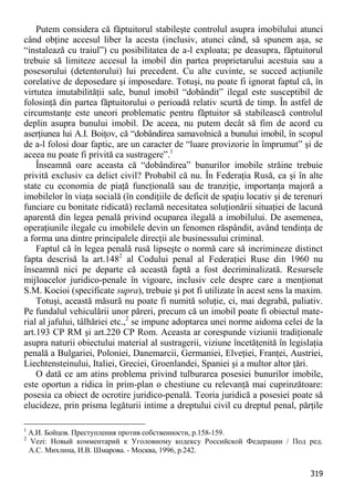 319 
Putem considera că făptuitorul stabileşte controlul asupra imobilului atunci când obţine accesul liber la acesta (inclusiv, atunci când, să spunem aşa, se “instalează cu traiul”) cu posibilitatea de a-l exploata; pe deasupra, făptuitorul trebuie să limiteze accesul la imobil din partea proprietarului acestuia sau a posesorului (detentorului) lui precedent. Cu alte cuvinte, se succed acţiunile corelative de deposedare şi imposedare. Totuşi, nu poate fi ignorat faptul că, în virtutea imutabilităţii sale, bunul imobil “dobândit” ilegal este susceptibil de folosinţă din partea făptuitorului o perioadă relativ scurtă de timp. În astfel de circumstanţe este uneori problematic pentru făptuitor să stabilească controlul deplin asupra bunului imobil. De aceea, nu putem decât să fim de acord cu aserţiunea lui A.I. Boiţov, că “dobândirea samavolnică a bunului imobil, în scopul de a-l folosi doar faptic, are un caracter de “luare provizorie în împrumut” şi de aceea nu poate fi privită ca sustragere”.1 
Înseamnă oare aceasta că “dobândirea” bunurilor imobile străine trebuie privită exclusiv ca delict civil? Probabil că nu. În Federaţia Rusă, ca şi în alte state cu economia de piaţă funcţională sau de tranziţie, importanţa majoră a imobilelor în viaţa socială (în condiţiile de deficit de spaţiu locativ şi de terenuri funciare cu bonitate ridicată) reclamă necesitatea soluţionării situaţiei de lacună aparentă din legea penală privind ocuparea ilegală a imobilului. De asemenea, operaţiunile ilegale cu imobilele devin un fenomen răspândit, având tendinţa de a forma una dintre principalele direcţii ale businessului criminal. 
Faptul că în legea penală rusă lipseşte o normă care să incrimineze distinct fapta descrisă la art.1482 al Codului penal al Federaţiei Ruse din 1960 nu înseamnă nici pe departe că această faptă a fost decriminalizată. Resursele mijloacelor juridico-penale în vigoare, inclusiv cele despre care a menţionat S.M. Kocioi (specificate supra), trebuie şi pot fi utilizate în acest sens la maxim. 
Totuşi, această măsură nu poate fi numită soluţie, ci, mai degrabă, paliativ. Pe fundalul vehiculării unor păreri, precum că un imobil poate fi obiectul mate- rial al jafului, tâlhăriei etc.,2 se impune adoptarea unei norme aidoma celei de la art.193 CP RM şi art.220 CP Rom. Aceasta ar corespunde viziunii tradiţionale asupra naturii obiectului material al sustragerii, viziune încetăţenită în legislaţia penală a Bulgariei, Poloniei, Danemarcii, Germaniei, Elveţiei, Franţei, Austriei, Liechtensteinului, Italiei, Greciei, Groenlandei, Spaniei şi a multor altor ţări. 
O dată ce am atins problema privind tulburarea posesiei bunurilor imobile, este oportun a ridica în prim-plan o chestiune cu relevanţă mai cuprinzătoare: posesia ca obiect de ocrotire juridico-penală. Teoria juridică a posesiei poate să elucideze, prin prisma legăturii intime a dreptului civil cu dreptul penal, părţile 
1 А.И. Бойцов. Преступления против собственности, p.158-159. 
2 Vezi: Новый комментарий к Уголовному кодексу Российской Федерации / Под ред. А.С. Михлина, И.В. Шмарова. - Москва, 1996, p.242.  