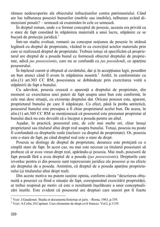 320 
rămase nedescoperite ale obiectului infracţiunilor contra patrimoniului. Când are loc tulburarea posesiei bunurilor (mobile sau imobile), tulburare având di- mensiuni penale? – urmează să examinăm în cele ce urmează. 
În dreptul roman, unde s-a format conceptul de posesie, aceasta era privită ca o stare de fapt constând în stăpânirea materială a unui lucru, stăpânire ce se bucură de protecţie juridică.1 
Într-un stadiu evoluat, romanii au conceput noţiunea de posesie în strânsă legătură cu dreptul de proprietate, văzând în ea exerciţiul actelor materiale prin care se realizează dreptul de proprietate. Trebuie totuşi să specificăm că proprie- tarul are dreptul de a poseda bunul ce formează obiectul dreptului de proprie- tate, adică jus possessionis, care nu se confundă cu jus possidendi, ce aparţine posesorului. 
În înţelesul curent şi obişnuit al cuvântului, dar şi în accepţiunea legii, posedăm un bun atunci când îl avem în stăpânirea noastră.2 Astfel, în conformitate cu alin.(1) art.303 CC RM, posesiunea se dobândeşte prin exercitarea voită a stăpânirii de fapt a bunului. 
Cu adevărat, posesia creează o aparenţă a dreptului de proprietate, din moment ce exercitarea unei puteri de fapt asupra unui bun este conformă, în cele mai dese situaţii, cu existenţa dreptului dat. Oricare posesor este, aparent, proprietarul bunului pe care îl stăpâneşte. Ca efect, până la proba antitetică, posesorul bunului este presupus a fi chiar proprietarul acelui bun. De aceea, în alin.(1) art.305 CC RM se menţionează că posesorul este prezumat proprietar al bunului dacă nu este dovedit că a început a poseda pentru un altul. 
Aşadar, în practică, posesorul este, de cele mai multe ori, chiar însuşi proprietarul sau titularul altui drept real asupra bunului. Totuşi, posesia nu poate fi confundată cu drepturile reale (inclusiv cu dreptul de proprietate). Or, posesia este o stare de fapt, pe când dreptul real este o stare de drept. 
Posesia se distinge de dreptul de proprietate, deoarece este protejată ca o simplă stare de fapt. În acest caz, nu mai este necesar ca titularul posesiunii să probeze că ar avea vreun drept real, apărându-şi posesia. Mai mult, posesorii de fapt posedă fără a avea dreptul de a poseda (jus possessionis). Drepturile care izvorăsc pentru ei din posesie sunt repercusiuni juridice ale posesiei şi nu efecte ale dreptului de a poseda. Amintim, că dreptul de a poseda aparţine proprieta- rului (şi titularului altui drept real). 
Din aceste motive nu putem susţine opinia, conform căreia “descrierea obiş- nuită a posesiei ca fiind o situaţie de fapt, corespunzând exercitării proprietăţii, ar trebui respinsă pe motiv că este o rezultantă înşelătoare a unor conceptuali- zări inutile. Este evident că posesorul are drepturi care uneori pot fi foarte 
1 Vezi: J.Gaudemet. Studia et documenta historiae et juris. - Roma, 1963, p.339. 
2 Vezi: A.Colin, H.Capitant. Curs elementar de drept civil francez. Vol.I, p.1139.  