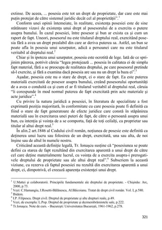 321 
extinse. De aceea, ... posesia este tot un drept de proprietate, dar care este mai puţin protejat de către sistemul juridic decât cel al proprietăţii”.1 
Conform unei opinii întemeiate, în realitate, existenţa posesiei este de sine stătătoare vizavi de existenţa unui drept al posesorului de a exercita o putere asupra bunului. În cazul posesiei, între posesor şi bun ar exista ca şi cum un raport de fapt. Uneori, posesorul nu este titularul dreptului real, exercitând pose- sia fără a avea un drept prealabil din care ar deriva puterea sa. Astfel, un bun se poate afla în posesia unui uzurpator, adică a persoanei care nu este titularul veritabil al dreptului real.2 
Chiar şi în ipoteza unui uzurpator, posesia este ocrotită de lege. Iată de ce spri- jinim părerea, potrivit căreia “legea protejează ... posesia în calitatea ei de simplu fapt material, fără a se preocupa de realitatea dreptului, pe care posesorul pretinde să-l exercite, şi fără a examina dacă posesia are sau nu un drept la baza ei”.3 
Aşadar, posesia este nu o stare de drept, ci o stare de fapt. Ea este puterea materială exercitată de posesor asupra bunului, creând posesorului oportunităţi de a avea o conduită ca şi cum el ar fi titularul veritabil al dreptului real, căruia “îi corespunde în mod normal puterea de fapt exercitată prin acte materiale şi acte juridice”.4 
Cu privire la natura juridică a posesiei, în literatura de specialitate a fost exprimată poziţia majoritară, în conformitate cu care posesia poate fi definită ca fiind o stare de fapt generatoare de efecte juridice care constă în stăpânirea materială sau în exercitarea unei puteri de fapt, de către o persoană asupra unui bun, cu intenţia şi voinţa de a se comporta, faţă de toţi ceilalţi, ca proprietar sau titular al altui drept real.5 
În alin.2 art.1846 al Codului civil român, noţiunea de posesie este definită ca deţinerea unui lucru sau folosirea de un drept, exercitată, una sau alta, de noi înşine sau de altul în numele nostru. 
Criticând această definiţie legală, Tr. Ionaşcu susţine că “posesiunea se poate defini ca starea de fapt rezultând din exercitarea aparentă a unui drept de către cel care deţine materialmente lucrul, cu voinţa de a exercita asupra-i prerogati- vele dreptului de proprietate sau ale altui drept real”.6 Subscriem la această viziune, cu rezerva că faptul posesiei nu rezultă din exercitarea aparentă a unui drept, ci, dimpotrivă, el creează aparenţa existenţei unui drept. 
1 U.Mattei şi colaboratorii. Principiile fundamentale ale dreptului de proprietate. - Chişinău: Arc, 2000, p.73. 
2 Vezi: C.Hamangiu, I.Rosetti-Bălănescu, Al.Băicoianu. Tratat de drept civil român. Vol. I, p.580. 
3 Ibidem. 
4 I.P. Filipescu. Drept civil. Dreptul de proprietate şi alte drepturi reale, p.49. 
5 Vezi, de exemplu: L.Pop. Dreptul de proprietate şi dezmembrămintele sale, p.222. 
6 Tr.Ionaşcu. Note de curs. - Bucureşti: Universitatea Bucureşti, 1961-1962, p.278.  