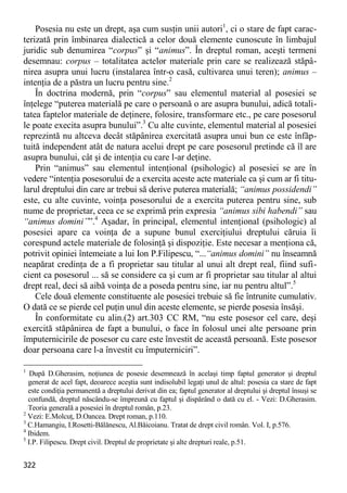 322 
Posesia nu este un drept, aşa cum susţin unii autori1, ci o stare de fapt carac- terizată prin îmbinarea dialectică a celor două elemente cunoscute în limbajul juridic sub denumirea “corpus” şi “animus”. În dreptul roman, aceşti termeni desemnau: corpus – totalitatea actelor materiale prin care se realizează stăpâ- nirea asupra unui lucru (instalarea într-o casă, cultivarea unui teren); animus – intenţia de a păstra un lucru pentru sine.2 
În doctrina modernă, prin “corpus” sau elementul material al posesiei se înţelege “puterea materială pe care o persoană o are asupra bunului, adică totali- tatea faptelor materiale de deţinere, folosire, transformare etc., pe care posesorul le poate execita asupra bunului”.3 Cu alte cuvinte, elementul material al posesiei reprezintă nu altceva decât stăpânirea exercitată asupra unui bun ce este înfăp- tuită independent atât de natura acelui drept pe care posesorul pretinde că îl are asupra bunului, cât şi de intenţia cu care l-ar deţine. 
Prin “animus” sau elementul intenţional (psihologic) al posesiei se are în vedere “intenţia posesorului de a exercita aceste acte materiale ca şi cum ar fi titu- larul dreptului din care ar trebui să derive puterea materială; “animus possidendi” este, cu alte cuvinte, voinţa posesorului de a exercita puterea pentru sine, sub nume de proprietar, ceea ce se exprimă prin expresia “animus sibi habendi” sau “animus domini””.4 Aşadar, în principal, elementul intenţional (psihologic) al posesiei apare ca voinţa de a supune bunul exerciţiului dreptului căruia îi corespund actele materiale de folosinţă şi dispoziţie. Este necesar a menţiona că, potrivit opiniei întemeiate a lui Ion P.Filipescu, “...“animus domini” nu înseamnă neapărat credinţa de a fi proprietar sau titular al unui alt drept real, fiind sufi- cient ca posesorul ... să se considere ca şi cum ar fi proprietar sau titular al altui drept real, deci să aibă voinţa de a poseda pentru sine, iar nu pentru altul”.5 
Cele două elemente constituente ale posesiei trebuie să fie întrunite cumulativ. O dată ce se pierde cel puţin unul din aceste elemente, se pierde posesia însăşi. 
În conformitate cu alin.(2) art.303 CC RM, “nu este posesor cel care, deşi exercită stăpânirea de fapt a bunului, o face în folosul unei alte persoane prin împuternicirile de posesor cu care este învestit de această persoană. Este posesor doar persoana care l-a învestit cu împuterniciri”. 
1 După D.Gherasim, noţiunea de posesie desemnează în acelaşi timp faptul generator şi dreptul generat de acel fapt, deoarece aceştia sunt indisolubil legaţi unul de altul: posesia ca stare de fapt este condiţia permanentă a dreptului derivat din ea; faptul generator al dreptului şi dreptul însuşi se confundă, dreptul născându-se împreună cu faptul şi dispărând o dată cu el. - Vezi: D.Gherasim. Teoria generală a posesiei în dreptul român, p.23. 
2 Vezi: E.Molcuţ, D.Oancea. Drept roman, p.110. 
3 C.Hamangiu, I.Rosetti-Bălănescu, Al.Băicoianu. Tratat de drept civil român. Vol. I, p.576. 
4 Ibidem. 
5 I.P. Filipescu. Drept civil. Dreptul de proprietate şi alte drepturi reale, p.51.  