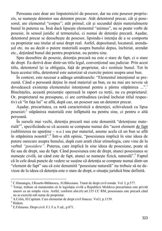 323 
Persoana care doar are împuterniciri de posesor, dar nu este posesor propriu- zis, se numeşte detentor sau detentor precar. Atât detentorul precar, cât şi pose- sorul, are elementul “corpus”; atât primul, cât şi secundul deţin materialmente bunul în puterea sa. Însă dacă lipseşte elementul “animus”, nu se poate vorbi de posesie, în sensul juridic al termenului, ci numai de detenţie precară. Aşadar, detentorul precar se deosebeşte de posesor, lipsindu-i intenţia de a se comporta ca proprietar sau titular al unui drept real. Astfel, depozitarul, locatarul, arenda- şul etc. nu au decât o putere materială asupra bunului depus, închiriat, arendat etc., deţinând bunul dat pentru proprietar, nu pentru sine. 
Spre deosebire de posesie, detenţia precară nu este o stare de fapt, ci o stare de drept. Ea derivă doar dintr-un titlu legal, convenţional sau judiciar. Prin acest titlu, detentorul îşi ia obligaţia, faţă de proprietar, să-i restituie bunul. Tot în baza acestui titlu, detentorul este autorizat să exercite putere asupra unui bun. 
În context, este necesar a adăuga următoarele: “Elementul intenţional se pre- zumă. Când o persoană deţine în mod material un bun, ea nu mai are nevoie să dovedească existenţa elementului intenţional pentru a păstra stăpânirea ...”.1 Bineînţeles, această prezumţie operează în raport cu terţii, nu cu proprietarul. Or, proprietarul nu presupune, ci are certitudinea (având încheiat titlul respec- tiv) că “în faţa lui” se află, după caz, un posesor sau un detentor precar. 
Aşadar, precaritatea, ca notă caracteristică a detenţiei, echivalează cu lipsa posesiei:2 stăpânirea materială este înfăptuită nu pentru sine, ci pentru o altă persoană. 
În sursele mai vechi, detenţia precară mai este denumită “detenţiune mate- rială”3, specificându-se că aceasta se compune numai din “acest element de fapt (sublinierea ne aparţine – n.a.) sau pur material, anume acela că un bun se află în stăpânirea noastră”.4 Într-o altă opinie, “posesiunea implică în sine ideea de putere oarecare asupra bunului, după cum arată chiar etimologia, care vine de la verbul “possidere”. Puterea, care implică în sine ideea de posesiune, poate să fie sau de drept, sau de fapt. Când posesiunea este de drept, atunci posesiunea se numeşte civilă, iar când este de fapt, atunci se numeşte fizică, naturală”.5 Faptul că în cele două puncte de vedere se susţine că detenţia se compune numai dintr-un “element de fapt” sau că este denumită “posesiune naturală” nu trebuie să ne de- vieze de la ideea că detenţia este o stare de drept, o situaţie juridică bine definită. 
1 C.Hamangiu, I.Rosetti-Bălănescu, Al.Băicoianu. Tratat de drept civil român. Vol. I, p.577. 
2 Totuşi, trebuie să menţionăm că în legislaţia civilă a Republicii Moldova precaritatea este privită uneori ca un simplu viciu. Astfel, conform alin.(6) art.335 CC RM, posesiunea este precară când nu se exercită sub nume de proprietar. 
3 A.Colin, H.Capitant. Curs elementar de drept civil francez. Vol.I, p.1139. 
4 Ibidem. 
5 E.Filimonu. Drept civil. F.l. F.a. F.ed., p.871.  