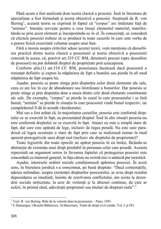 324 
Până acum a fost analizată doar teoria clasică a posesiei. Însă în literatura de specialitate a fost formulată şi teoria obiectivă a posesiei. Susţinută de R. von Ihering1, această teorie se exprimă în faptul că “corpus” are întâietate faţă de “animus”. Intenţia serveşte pentru a crea însuşi elementul material, manifes- tându-se prin acest element şi încorporându-se în el. În consecinţă, se consideră că efectele posesiei trebuie să se producă în toate cazurile în care este vorba de o putere fizică exercitată voluntar asupra unui bun. 
Fără a insista asupra criticilor aduse acestei teorii, vom menţiona că deosebi- rea practică dintre teoria clasică a posesiunii şi teoria obiectivă a posesiunii consistă în aceea, că, potrivit art.335 CC RM, detentorii precari (spre deosebire de posesori) nu pot dobândi dreptul de proprietate prin uzucapiune. 
Conform alin.(1) art.314 CC RM, posesiunea încetează dacă posesorul a renunţat definitiv şi expres la stăpânirea de fapt a bunului sau pierde în alt mod stăpânirea de fapt asupra lui. 
Aşadar, posesia se poate stinge prin dispariţia celor două elemente ale sale, ceea ce are loc în caz de abandonare sau înstrăinare a bunurilor. Dar posesia se poate stinge şi prin dispariţia doar a unuia dintre cele două elemente constituente ale sale. De exemplu, “corpus” se pierde în cazul în care posesorului i se fură bunul; “animus” se pierde în situaţia în care posesorul vinde bunul respectiv, iar cumpărătorul îl dă în arendă vânzătorului. 
Mai sus a fost arătat că, în majoritatea cazurilor, posesia este conformă drep- tului ce se exercită în fapt, ea prezumând dreptul. Însă în alte situaţii posesia nu este conformă dreptului ce se exercită în fapt. Atunci ea este o simplă stare de fapt, dar care este apărată de lege, inclusiv de legea penală. Nu este oare para- doxal că legea ocroteşte o stare de fapt prin care se realizează numai în mod aparent prerogativele unui drept real (inclusiv ale dreptului de proprietate)? 
Toate legiuirile din toate epocile au apărat posesia în ea însăşi, făcându-se abstracţie de existenţa unui drept prealabil în persoana celui care posedă. Aceasta reprezintă un argument serios în favoarea faptului că proteguirea posesiei este concordată cu interesul general, în faţa căruia nu rezistă nici o antiteză pur teoretică. 
Aşadar, interesele ordinii sociale condiţionează apărarea posesiei. În acest sens, în literatura juridică s-a consemnat, pe bună dreptate: “Dacă contestaţiile, adesea nefondate, asupra existenţei drepturilor posesorului, ar avea drept rezultat deposedarea sa imediată, înainte de rezolvarea conflictului, am asista la dezor- dini sociale neîncetate, la acte de violenţă şi la abuzuri continue, de care ar suferi, în primul rând, adevăraţii proprietari sau titulari de drepturi reale”.2 
1 Vezi: R. von Ihering. Rôle de la volonté dans la possession. - Paris, 1891. 
2 C.Hamangiu, I.Rosetti-Bălănescu, Al.Băicoianu. Tratat de drept civil român. Vol. I, p.581.  