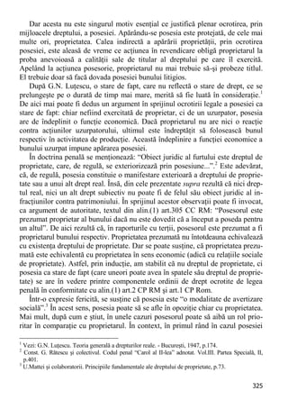 325 
Dar acesta nu este singurul motiv esenţial ce justifică plenar ocrotirea, prin mijloacele dreptului, a posesiei. Apărându-se posesia este protejată, de cele mai multe ori, proprietatea. Calea indirectă a apărării proprietăţii, prin ocrotirea posesiei, este aleasă de vreme ce acţiunea în revendicare obligă proprietarul la proba anevoioasă a calităţii sale de titular al dreptului pe care îl exercită. Apelând la acţiunea posesorie, proprietarul nu mai trebuie să-şi probeze titlul. El trebuie doar să facă dovada posesiei bunului litigios. 
După G.N. Luţescu, o stare de fapt, care nu reflectă o stare de drept, ce se prelungeşte pe o durată de timp mai mare, merită să fie luată în consideraţie.1 De aici mai poate fi dedus un argument în sprijinul ocrotirii legale a posesiei ca stare de fapt: chiar nefiind exercitată de proprietar, ci de un uzurpator, posesia are de îndeplinit o funcţie economică. Dacă proprietarul nu are nici o