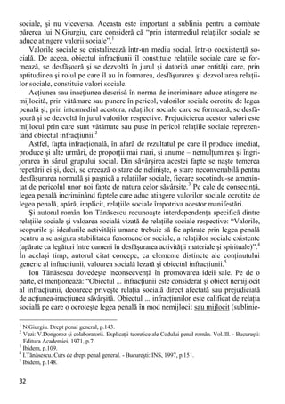 32 
sociale, şi nu viceversa. Aceasta este important a sublinia pentru a combate părerea lui N.Giurgiu, care consideră că “prin intermediul relaţiilor sociale se aduce atingere valorii sociale”.1 
Valorile sociale se cristalizează într-un mediu social, într-o coexistenţă so- cială. De aceea, obiectul infracţiunii îl constituie relaţiile sociale care se for- mează, se desfăşoară şi se dezvoltă în jurul şi datorită unor entităţi care, prin aptitudinea şi rolul pe care îl au în formarea, desfăşurarea şi dezvoltarea relaţii- lor sociale, constituie valori sociale. 
Acţiunea sau inacţiunea descrisă în norma de incriminare aduce atingere ne- mijlocită, prin vătămare sau punere în pericol, valorilor sociale ocrotite de legea penală şi, prin intermediul acestora, relaţiilor sociale care se formează, se desfă- şoară şi se dezvoltă în jurul valorilor respective. Prejudicierea acestor valori este mijlocul prin care sunt vătămate sau puse în pericol relaţiile sociale reprezen- tând obiectul infracţiunii.2 
Astfel, fapta infracţională, în afară de rezultatul pe care îl produce imediat, produce şi alte urmări, de proporţii mai mari, şi anume – nemulţumirea şi îngri- jorarea în sânul grupului social. Din săvârşirea acestei fapte se naşte temerea repetării ei şi, deci, se creează o stare de nelinişte, o stare neconvenabilă pentru desfăşurarea normală şi paşnică a relaţiilor sociale, fiecare socotindu-se amenin- ţat de pericolul unor noi fapte de natura celor săvârşite.3 Pe cale de consecinţă, legea penală incriminând faptele care aduc atingere valorilor sociale ocrotite de legea penală, apără, implicit, relaţiile sociale împotriva acestor manifestări. 
Şi autorul român Ion Tănăsescu recunoaşte interdependenţa specifică dintre relaţiile sociale şi valoarea socială vizată de relaţiile sociale respective: “Valorile, scopurile şi idealurile activităţii umane trebuie să fie apărate prin legea penală pentru a se asigura stabilitatea fenomenelor sociale, a relaţiilor sociale existente (apărate ca legături între oameni în desfăşurarea activităţii materiale şi spirituale)”.4 În acelaşi timp, autorul citat concepe, ca elemente distincte ale conţinutului generic al infracţiunii, valoarea socială lezată şi obiectul infracţiunii.5 
Ion Tănăsescu dovedeşte inconsecvenţă în promovarea ideii sale. Pe de o parte, el menţionează: “Obiectul ... infracţiunii este considerat şi obiect nemijlocit al infracţiunii, deoarece priveşte relaţia socială direct afectată sau prejudiciată de acţiunea-inacţiunea săvârşită. Obiectul ... infracţiunilor este calificat de relaţia socială pe care o ocroteşte legea penală în mod nemijlocit sau mijlocit (sublinie- 
1 N.Giurgiu. Drept penal general, p.143. 
2 Vezi: V.Dongoroz şi colaboratorii. Explicaţii teoretice ale Codului penal român. Vol.III. - Bucureşti: Editura Academiei, 1971, p.7. 
3 Ibidem, p.109. 
4 I.Tănăsescu. Curs de drept penal general. - Bucureşti: INS, 1997, p.151. 
5 Ibidem, p.148.  