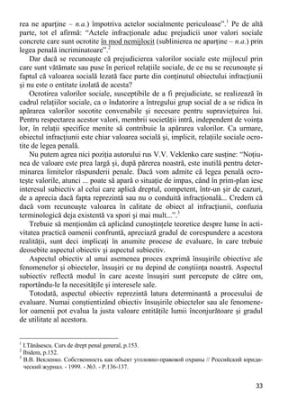 33 
rea ne aparţine – n.a.) împotriva actelor socialmente periculoase”.1 Pe de altă parte, tot el afirmă: “Actele infracţionale aduc prejudicii unor valori sociale concrete care sunt ocrotite în mod nemijlocit (sublinierea ne aparţine – n.a.) prin legea penală incriminatoare”.2 
Dar dacă se recunoaşte că prejudicierea valorilor sociale este mijlocul prin care sunt vătămate sau puse în pericol relaţiile sociale, de ce nu se recunoaşte şi faptul că valoarea socială lezată face parte din conţinutul obiectului infracţiunii şi nu este o entitate izolată de acesta? 
Ocrotirea valorilor sociale, susceptibile de a fi prejudiciate, se realizează în cadrul relaţiilor sociale, ca o îndatorire a întregului grup social de a se ridica în apărarea valorilor socotite convenabile şi necesare pentru supravieţuirea lui. Pentru respectarea acestor valori, membrii societăţii intră, independent de voinţa lor, în relaţii specifice menite să contribuie la apărarea valorilor. Ca urmare, obiectul infracţiunii este chiar valoarea socială şi, implicit, relaţiile sociale ocro- tite de legea penală. 
Nu putem agrea nici poziţia autorului rus V.V. Veklenko care susţine: “Noţiu- nea de valoare este prea largă şi, după părerea noastră, este inutilă pentru deter- minarea limitelor răspunderii penale. Dacă vom admite că legea penală ocro- teşte valorile, atunci ... poate să apară o situaţie de impas, când în prim-plan iese interesul subiectiv al celui care aplică dreptul, competent, într-un şir de cazuri, de a aprecia dacă fapta reprezintă sau nu o conduită infracţională... Credem că dacă vom recunoaşte valoarea în calitate de obiect al infracţiunii, confuzia terminologică deja existentă va spori şi mai mult...”.3 
Trebuie să menţionăm că aplicând cunoştinţele teoretice despre lume în acti- vitatea practică oamenii confruntă, apreciază gradul de corespundere a acestora realităţii, sunt deci implicaţi în anumite procese de evaluare, în care trebuie deosebite aspectul obiectiv şi aspectul subiectiv. 
Aspectul obiectiv al unui asemenea proces exprimă însuşirile obiective ale fenomenelor şi obiectelor, însuşiri ce nu depind de conştiinţa noastră. Aspectul subiectiv reflectă modul în care aceste însuşiri sunt percepute de către om, raportându-le la necesităţile şi interesele sale. 
Totodată, aspectul obiectiv reprezintă latura determinantă a procesului de evaluare. Numai conştientizând obiectiv însuşirile obiectelor sau ale fenomene- lor oamenii pot evalua la justa valoare entităţile lumii înconjurătoare şi gradul de utilitate al acestora. 
1 I.Tănăsescu. Curs de drept penal general, p.153. 
2 Ibidem, p.152. 
3 В.В. Векленко. Собственность как объект уголовно-правовой охраны // Российский юриди- ческий журнал. - 1999. - №3. - Р.136-137.  