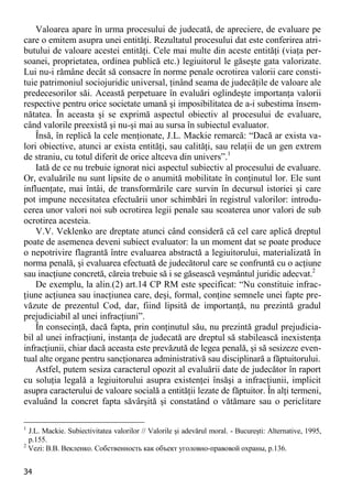 34 
Valoarea apare în urma procesului de judecată, de apreciere, de evaluare pe care o emitem asupra unei entităţi. Rezultatul procesului dat este conferirea atri- butului de valoare acestei entităţi. Cele mai multe din aceste entităţi (viaţa per- soanei, proprietatea, ordinea publică etc.) legiuitorul le găseşte gata valorizate. Lui nu-i rămâne decât să consacre în norme penale ocrotirea valorii care consti- tuie patrimoniul sociojuridic universal, ţinând seama de judecăţile de valoare ale predecesorilor săi. Această perpetuare în evaluări oglindeşte importanţa valorii respective pentru orice societate umană şi imposibilitatea de a-i subestima însem- nătatea. În aceasta şi se exprimă aspectul obiectiv al procesului de evaluare, când valorile preexistă şi nu-şi mai au sursa în subiectul evaluator. 
Însă, în replică la cele menţionate, J.L. Mackie remarcă: “Dacă ar exista va- lori obiective, atunci ar exista entităţi, sau calităţi, sau relaţii de un gen extrem de straniu, cu totul diferit de orice altceva din univers”.1 
Iată de ce nu trebuie ignorat nici aspectul subiectiv al procesului de evaluare. Or, evaluările nu sunt lipsite de o anumită mobilitate în conţinutul lor. Ele sunt influenţate, mai întâi, de transformările care survin în decursul istoriei şi care pot impune necesitatea efectuării unor schimbări în registrul valorilor: introdu- cerea unor valori noi sub ocrotirea legii penale sau scoaterea unor valori de sub ocrotirea acesteia. 
V.V. Veklenko are dreptate atunci când consideră că cel care aplică dreptul poate de asemenea deveni subiect evaluator: la un moment dat se poate produce o nepotrivire flagrantă între evaluarea abstractă a legiuitorului, materializată în norma penală, şi evaluarea efectuată de judecătorul care se confruntă cu o acţiune sau inacţiune concretă, căreia trebuie să i se găsească veşmântul juridic adecvat.2 
De exemplu, la alin.(2) art.14 CP RM este specificat: “Nu constituie infrac- ţiune acţiunea sau inacţiunea care, deşi, formal, conţine semnele unei fapte pre- văzute de prezentul Cod, dar, fiind lipsită de importanţă, nu prezintă gradul prejudiciabil al unei infracţiuni”. 
În consecinţă, dacă fapta, prin conţinutul său, nu prezintă gradul prejudicia- bil al unei infracţiuni, instanţa de judecată are dreptul să stabilească inexistenţa infracţiunii, chiar dacă aceasta este prevăzută de legea penală, şi să sesizeze even- tual alte organe pentru sancţionarea administrativă sau disciplinară a făptuitorului. 
Astfel, putem sesiza caracterul opozit al evaluării date de judecător în raport cu soluţia legală a legiuitorului asupra existenţei însăşi a infracţiunii, implicit asupra caracterului de valoare socială a entităţii lezate de făptuitor. În alţi termeni, evaluând la concret fapta săvârşită şi constatând o vătămare sau o periclitare 
1 J.L. Mackie. Subiectivitatea valorilor // Valorile şi adevărul moral. - Bucureşti: Alternative, 1995, p.155. 
2 Vezi: В.В. Векленко. Собственность как объект уголовно-правовой охраны, p.136.  