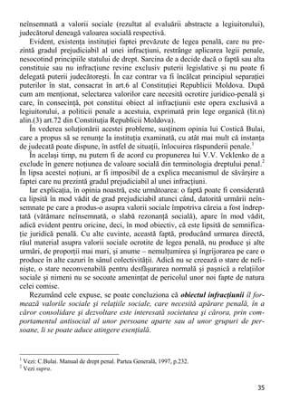 35 
neînsemnată a valorii sociale (rezultat al evaluării abstracte a legiuitorului), judecătorul deneagă valoarea socială respectivă. 
Evident, existenţa instituţiei faptei prevăzute de legea penală, care nu pre- zintă gradul prejudiciabil al unei infracţiuni, restrânge aplicarea legii penale, nesocotind principiile statului de drept. Sarcina de a decide dacă o faptă sau alta constituie sau nu infracţiune revine exclusiv puterii legislative şi nu poate fi delegată puterii judecătoreşti. În caz contrar va fi încălcat principiul separaţiei puterilor în stat, consacrat în art.6 al Constituţiei Republicii Moldova. După cum am menţionat, selectarea valorilor care necesită ocrotire juridico-penală şi care, în consecinţă, pot constitui obiect al infracţiunii este opera exclusivă a legiuitorului, a politicii penale a acestuia, exprimată prin lege organică (lit.n) alin.(3) art.72 din Constituţia Republicii Moldova). 
În vederea soluţionării acestei probleme, susţinem opinia lui Costică Bulai, care a propus să se renunţe la instituţia examinată, cu atât mai mult că instanţa de judecată poate dispune, în astfel de situaţii, înlocuirea răspunderii penale.1 
În acelaşi timp, nu putem fi de acord cu propunerea lui V.V. Veklenko de a exclude în genere noţiunea de valoare socială din terminologia dreptului penal.2 În lipsa acestei noţiuni, ar fi imposibil de a explica mecanismul de săvârşire a faptei care nu prezintă gradul prejudiciabil al unei infracţiuni. 
Iar explicaţia, în opinia noastră, este următoarea: o faptă poate fi considerată ca lipsită în mod vădit de grad prejudiciabil atunci când, datorită urmării neîn- semnate pe care a produs-o asupra valorii sociale împotriva căreia a fost îndrep- tată (vătămare neînsemnată, o slabă rezonanţă socială), apare în mod vădit, adică evident pentru oricine, deci, în mod obiectiv, că este lipsită de semnifica- ţie juridică penală. Cu alte cuvinte, această faptă, producând urmarea directă, răul material asupra valorii sociale ocrotite de legea penală, nu produce şi alte urmări, de proporţii mai mari, şi anume – nemulţumirea şi îngrijorarea pe care o produce în alte cazuri în sânul colectivităţii. Adică nu se creează o stare de neli- nişte, o stare neconvenabilă pentru desfăşurarea normală şi paşnică a relaţiilor sociale şi nimeni nu se socoate ameninţat de pericolul unor noi fapte de natura celei comise. 
Rezumând cele expuse, se poate concluziona că obiectul infracţiunii îl for- mează valorile sociale şi relaţiile sociale, care necesită apărare penală, în a căror consolidare şi dezvoltare este interesată societatea şi cărora, prin com- portamentul antisocial al unor persoane aparte sau al unor grupuri de per- soane, li se poate aduce atingere esenţială. 
1 Vezi: C.Bulai. Manual de drept penal. Partea Generală, 1997, p.232. 
2 Vezi supra.  