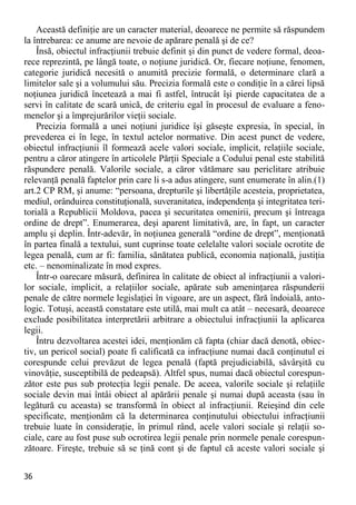 36 
Această definiţie are un caracter material, deoarece ne permite să răspundem la întrebarea: ce anume are nevoie de apărare penală şi de ce? 
Însă, obiectul infracţiunii trebuie definit şi din punct de vedere formal, deoa- rece reprezintă, pe lângă toate, o noţiune juridică. Or, fiecare noţiune, fenomen, categorie juridică necesită o anumită precizie formală, o determinare clară a limitelor sale şi a volumului său. Precizia formală este o condiţie în a cărei lipsă noţiunea juridică încetează a mai fi astfel, întrucât îşi pierde capacitatea de a servi în calitate de scară unică, de criteriu egal în procesul de evaluare a feno- menelor şi a împrejurărilor vieţii sociale. 
Precizia formală a unei noţiuni juridice îşi găseşte expresia, în special, în prevederea ei în lege, în textul actelor normative. Din acest punct de vedere, obiectul infracţiunii îl formează acele valori sociale, implicit, relaţiile sociale, pentru a căror atingere în articolele Părţii Speciale a Codului penal este stabilită răspundere penală. Valorile sociale, a căror vătămare sau periclitare atribuie relevanţă penală faptelor prin care li s-a adus atingere, sunt enumerate în alin.(1) art.2 CP RM, şi anume: “persoana, drepturile şi libertăţile acesteia, proprietatea, mediul, orânduirea constituţională, suveranitatea, independenţa şi integritatea teri- torială a Republicii Moldova, pacea şi securitatea omenirii, precum şi întreaga ordine de drept”. Enumerarea, deşi aparent limitativă, are, în fapt, un caracter amplu şi deplin. Într-adevăr, în noţiunea generală “ordine de drept”, menţionată în partea finală a textului, sunt cuprinse toate celelalte valori sociale ocrotite de legea penală, cum ar fi: familia, sănătatea publică, economia naţională, justiţia etc. – nenominalizate în mod expres. 
Într-o oarecare măsură, definirea în calitate de obiect al infracţiunii a valori- lor sociale, implicit, a relaţiilor sociale, apărate sub ameninţarea răspunderii penale de către normele legislaţiei în vigoare, are un aspect, fără îndoială, anto- logic. Totuşi, această constatare este utilă, mai mult ca atât – necesară, deoarece exclude posibilitatea interpretării arbitrare a obiectului infracţiunii la aplicarea legii. 
Întru dezvoltarea acestei idei, menţionăm că fapta (chiar dacă denotă, obiec- tiv, un pericol social) poate fi calificată ca infracţiune numai dacă conţinutul ei corespunde celui prevăzut de legea penală (faptă prejudiciabilă, săvârşită cu vinovăţie, susceptibilă de pedeapsă). Altfel spus, numai dacă obiectul corespun- zător este pus sub protecţia legii penale. De aceea, valorile sociale şi relaţiile sociale devin mai întâi obiect al apărării penale şi numai după aceasta (sau în legătură cu aceasta) se transformă în obiect al infracţiunii. Reieşind din cele specificate, menţionăm că la determinarea conţinutului obiectului infracţiunii trebuie luate în consideraţie, în primul rând, acele valori sociale şi relaţii so- ciale, care au fost puse sub ocrotirea legii penale prin normele penale corespun- zătoare. Fireşte, trebuie să se ţină cont şi de faptul că aceste valori sociale şi  