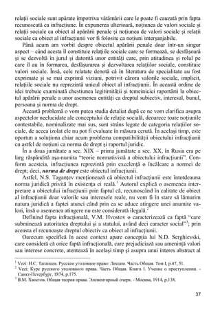 37 
relaţii sociale sunt apărate împotriva vătămării care le poate fi cauzată prin fapta recunoscută ca infracţiune. În expunerea ulterioară, noţiunea de valori sociale şi relaţii sociale ca obiect al apărării penale şi noţiunea de valori sociale şi relaţii sociale ca obiect al infracţiunii vor fi folosite ca noţiuni interşanjabile. 
Până acum am vorbit despre obiectul apărării penale doar într-un singur aspect – când acesta îl constituie relaţiile sociale care se formează, se desfăşoară şi se dezvoltă în jurul şi datorită unor entităţi care, prin atitudinea şi rolul pe care îl au în formarea, desfăşurarea şi dezvoltarea relaţiilor sociale, constituie valori sociale. Însă, cele relatate denotă că în literatura de specialitate au fost exprimate şi se mai exprimă viziuni, potrivit cărora valorile sociale, implicit, relaţiile sociale nu reprezintă unicul obiect al infracţiunii. În această ordine de idei trebuie examinată chestiunea legitimităţii şi temeiniciei raportării la obiec- tul apărării penale a unor asemenea entităţi ca dreptul subiectiv, interesul, bunul, persoana şi norma de drept. 
Această problemă o vom putea studia detaliat după ce ne vom clarifica asupra aspectelor neelucidate ale conceptului de relaţie socială, deoarece toate noţiunile contestabile, nominalizate mai sus, sunt strâns legate de categoria relaţiilor so- ciale, de aceea izolat ele nu pot fi evaluate în măsura cerută. În acelaşi timp, este oportun a soluţiona chiar acum problema compatibilităţii obiectului infracţiunii cu astfel de noţiuni ca norma de drept şi raportul juridic. 
În a doua jumătate a sec. XIX – prima jumătate a sec. XX, în Rusia era pe larg răspândită aşa-numita “teorie normativistă a obiectului infracţiunii”. Con- form acesteia, infracţiunea reprezintă prin excelenţă o încălcare a normei de drept; deci, norma de drept este obiectul infracţiunii. 
Astfel, N.S. Taganţev menţionează că obiectul infracţiunii este întotdeauna norma juridică privită în existenţa ei reală.1 Autorul explică o asemenea inter- pretare a obiectului infracţiunii prin faptul că, recunoscând în calitate de obiect al infracţiunii doar valorile sau interesele reale, nu vom fi în stare să lămurim natura juridică a faptei atunci când prin ea se aduce atingere unei anumite va- lori, însă o asemenea atingere nu este considerată ilegală.2 
Definind fapta infracţională, V.M. Hvostov o caracterizează ca faptă “care subminează autoritatea dreptului şi a statului, având deci caracter social”3; prin aceasta el recunoaşte dreptul obiectiv ca obiect al infracţiunii. 
Oarecum specifică în acest context apare concepţia lui N.D. Serghievski, care consideră că orice faptă infracţională, care prejudiciază sau ameninţă valori sau interese concrete, atentează în acelaşi timp şi asupra unui interes abstract al 
1 Vezi: Н.С. Таганцев. Русское уголовное право: Лекции. Часть Общая. Том I, p.47, 51. 
2 Vezi: Курс русского уголовного права. Часть Общая. Книга I. Учение о преступлении. - Санкт-Петербург, 1874, p.175. 
3 В.М. Хвостов. Общая теория права. Элементарный очерк. - Москва, 1914, p.138.  