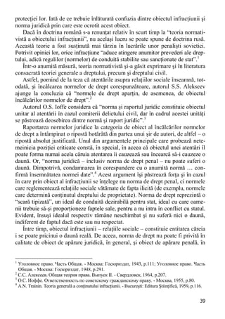 39 
protecţiei lor. Iată de ce trebuie înlăturată confuzia dintre obiectul infracţiunii şi norma juridică prin care este ocrotit acest obiect. 
Dacă în doctrina română s-a renunţat relativ în scurt timp la “teoria normati- vistă a obiectului infracţiunii”, nu acelaşi lucru se poate spune de doctrina rusă. Această teorie a fost susţinută mai târziu în lucrările unor penalişti sovietici. Potrivit opiniei lor, orice infracţiune “aduce atingere anumitor prevederi ale drep- tului, adică regulilor (normelor) de conduită stabilite sau sancţionate de stat”.1 
Într-o anumită măsură, teoria normativistă şi-a găsit exprimare şi în literatura consacrată teoriei generale a dreptului, precum şi dreptului civil. 
Astfel, pornind de la teza că atentările asupra relaţiilor sociale înseamnă, tot- odată, şi încălcarea normelor de drept corespunzătoare, autorul S.S. Alekseev ajunge la concluzia că “normele de drept aparţin, de asemenea, de obiectul încălcărilor normelor de drept”.2 
Autorul O.S. Ioffe considera că “norma şi raportul juridic constituie obiectul unitar al atentării în cazul comiterii delictului civil, dar în cadrul acestei unităţi se păstrează deosebirea dintre normă şi raport juridic”.3 
Raportarea normelor juridice la categoria de obiect al încălcărilor normelor de drept a întâmpinat o ripostă hotărâtă din partea unui şir de autori, de altfel – o ripostă absolut justificată. Unul din argumentele principale care probează nete- meinicia poziţiei criticate constă, în special, în aceea că obiectul unei atentări îl poate forma numai acela căruia atentarea îi cauzează sau încearcă să-i cauzeze o daună. Or, “norma juridică – inclusiv norma de drept penal – nu poate suferi o daună. Dimpotrivă, condamnarea în corespundere cu o anumită normă … con- firmă însemnătatea normei date”.4 Acest argument îşi păstrează forţa şi în cazul în care prin obiect al infracţiunii se înţelege nu norma de drept penal, ci normele care reglementează relaţiile sociale vătămate de fapta ilicită (de exemplu, normele care determină conţinutul dreptului de proprietate). Norma de drept reprezintă o “scară tipizată”, un ideal de conduită dezirabilă pentru stat, ideal cu care oame- nii trebuie să-şi proporţioneze faptele sale, pentru a nu intra în conflict cu statul. Evident, însuşi idealul respectiv rămâne neschimbat şi nu suferă nici o daună, indiferent de faptul dacă este sau nu respectat. 
Între timp, obiectul infracţiunii – relaţiile sociale – constituie entitatea căreia i se poate pricinui o daună reală. De aceea, norma de drept nu poate fi privită în calitate de obiect de apărare juridică, în general, şi obiect de apărare penală, în 
1 Уголовное право. Часть Общая. - Москва: Госюриздат, 1943, p.111; Уголовное право. Часть Общая. - Москва: Госюриздат, 1948, p.291. 
2 С.С. Алексеев. Общая теория права. Выпуск II. - Свердловск, 1964, p.207. 
3 О.С. Иоффе. Ответственность по советскому гражданскому праву. - Москва, 1955, p.80. 
4 A.N. Trainin. Teoria generală a conţinutului infracţiunii. - Bucureşti: Editura Ştiinţifică, 1959, p.116.  